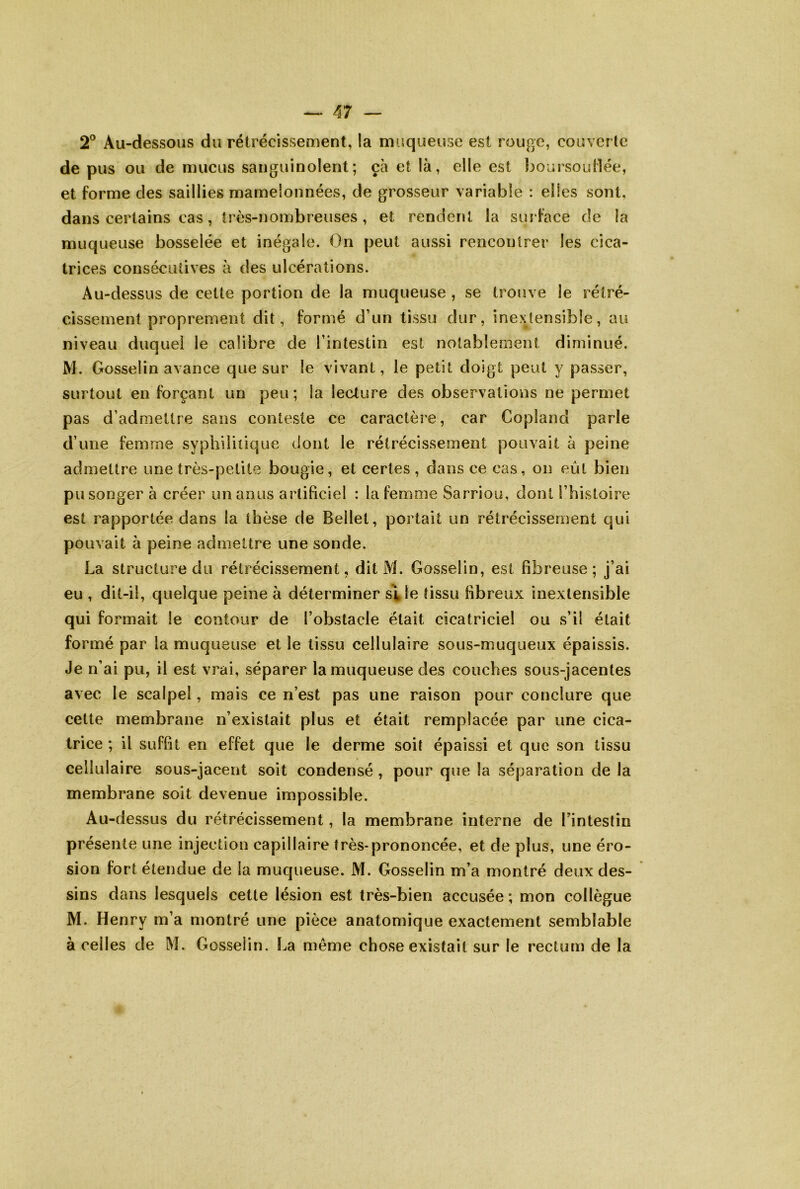 2° Au-dessous du rétrécisseaient, la rmiqueuse est rouge, couverle de pus ou de mucus sanguinolent; çà et là, elle est boursouflée, et forme des saillies mamelonnées, de grosseur variable : elles sont, dans certains cas, très-nombreuses, et rendent la surface de la muqueuse bosselée et inégale. On peut aussi rencontrer les cica- trices consécutives à des ulcérations. Au-dessus de cette portion de la muqueuse , se trouve le rétré- cissement proprement dit, formé d’un tissu dur, inextensible, au niveau duquel le calibre de l’intestin est notablement diminué. M. Gosselin avance que sur le vivant, le petit doigt peut y passer, surtout en forçant un peu; la lecture des observations ne permet pas d’admettre sans conteste ce caractère, car Copland parle d’une femme syphilitique dont le rétrécissement pouvait à peine admettre une très-petite bougie, et certes, dans ce cas, on eût bien pu songer à créer un anus artificiel : la femme Sarriou, dont l’histoire est rapportée dans la thèse de Bellel, portait un rétrécissement qui pouvait à peine admettre une sonde. La structure du rétrécissement, dit M. Gosselin, est fibreuse; j’ai eu , dit-il, quelque peine à déterminer s^le tissu fibreux inextensible qui formait le contour de l’obstacle était cicatriciel ou s’il était formé par la muqueuse et le tissu cellulaire sous-muqueux épaissis. Je n’ai pu, il est vrai, séparer la muqueuse des couches sous-jacentes avec le scalpel, mais ce n’est pas une raison pour conclure que cette membrane n’existait plus et était remplacée par une cica- trice ; il suffît en effet que le derme soit épaissi et que son tissu cellulaire sous-jacent soit condensé , pour que la séparation de la membrane soit devenue impossible. Au-dessus du rétrécissement, la membrane interne de l’intestin présente une injection capillaire très-prononcée, et de plus, une éro- sion fort étendue de la muqueuse. M. Gosselin m’a montré deux des- sins dans lesquels cette lésion est très-bien accusée ; mon collègue M. Henry m’a montré une pièce anatomique exactement semblable à celles de M. Gosselin. La même chose existait sur le rectum de la