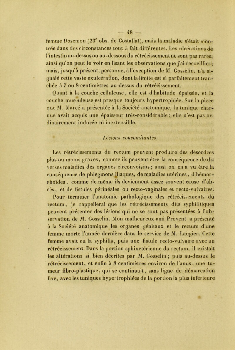 femnie Dosemon (23® obs. de Costa Hat), mais la maladie s’était mon- trée dans des circonstances tout à fait différenlcs. Les ulcérations de l’intestin au-dessusoii au-dessous du rétrécissement ne sont pas rares, ainsi qu’on peut le voir en lisant les observations que j’ai recueillies; mais, jusqu’à présent, personne, à l’exception de M. Gosselin, n’a si- gnalé cette vaste exulcération, dont la limite est si parfaitement tran- chée à 7 ou 8 centimètres au-dessus du rétrécissement. Quant à la couche celluleuse, elle est d’habitude épaissie, et la O couche musculeuse est presque toujours hypertrophiée. Sur la pièce que M. iMarcé a présentée à la Société anatomique, la tunique char- nue avait acquis une épaisseur très-considérable ; elle n'est pas or- dinairement indurée ni inextensible. Lés ions cou co m i tantes. Les rétrécissements du rectum peuvent produire des désordres plus ou moins graves, comme ils peuvent être la conséquence de di- verses maladies des organes circonvoisins ; ainsi on en a vu être la conséquence de phlegmons iliaques, de maladies utérines, d’hémor- rhoïdes , comme de même ils deviennent assez souvent cause d’ab- cès, et de fistules périnéales ou recto-vaginales et recto-vulvaires. Pour terminer l’anatomie pathologique des rétrécissements du rectum, je rappellerai que les rétrécissements dits syphilitiques peuvent présenter des lésions qui ne se sont pas présentées à l’ob- servation de M. Gosselin. Mon malheureux ami Provent a présenté à la Société anatomique les organes génitaux et le rectum d’une femme morte l’année dernière dans le service de M. Laugier. Cette femme avait eu la syphilis, puis une fistule recto-vulvaire avec un rétrécissement. Dans la portion sphinctérienne du rectum, il existait les altérations si bien décrites par M. Gosselin ; puis au-dessus le rétrécissement, et enfin à 8 centimètres environ de l’anus, une tu- meur fibro-plastique, qui se continuait, sans ligne de démarcation fixe, avec les tuniques hypertrophiées de la portion la plus inférieure