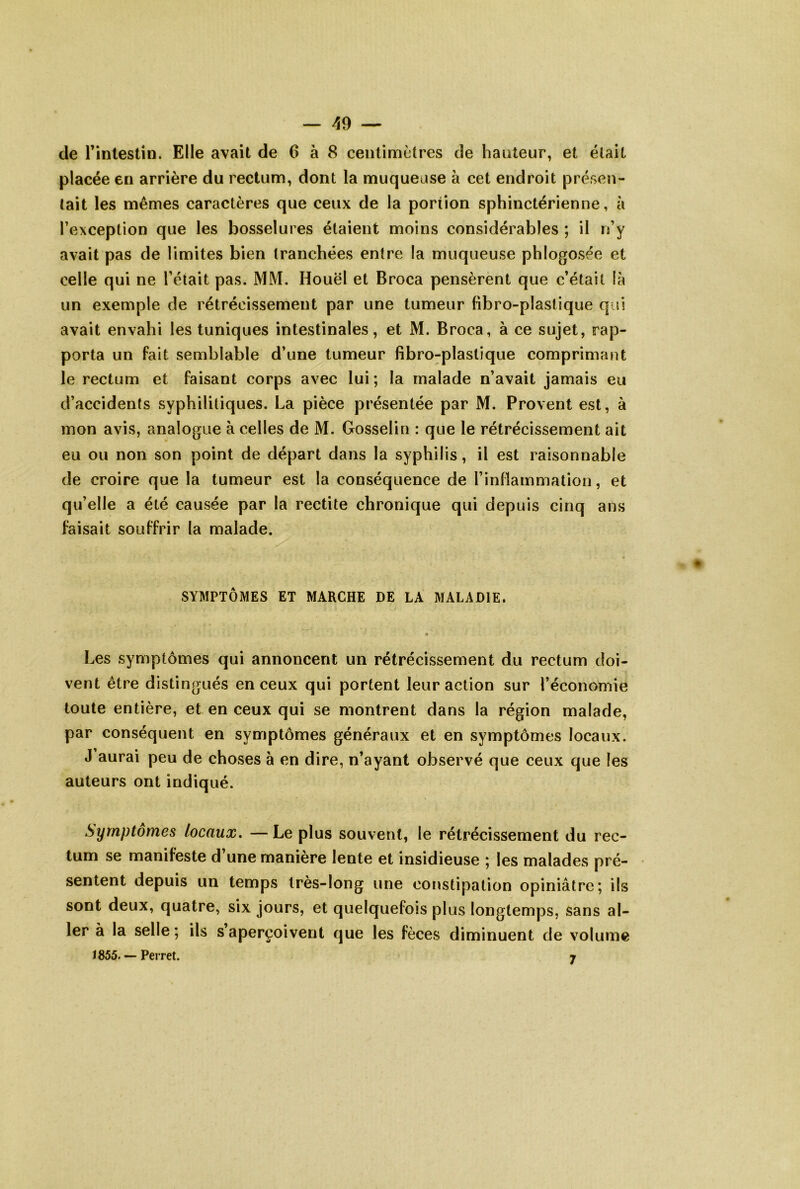 de l’inlestîn. Elle avait de 6 à 8 centimètres de hauteur, et était placée en arrière du rectum, dont la muqueuse à cet endroit présen- tait les mêmes caractères que ceux de la portion sphinctérienne, à l’exception que les bosselures étaient moins considérables ; il n’y avait pas de limites bien tranchées entre la muqueuse phlogosée et celle qui ne l’était pas. MM. Houël et Broca pensèrent que c’était là un exemple de rétrécissement par une tumeur fibro-plastique qui avait envahi les tuniques intestinales, et M. Broca, à ce sujet, rap- porta un fait semblable d’une tumeur fibro^^plastique comprimant le rectum et faisant corps avec lui; la malade n’avait jamais eu d’accidents syphilitiques. La pièce présentée par M. Provent est, à mon avis, analogue à celles de M. Gosselin : que le rétrécissement ait eu ou non son point de départ dans la syphilis, il est raisonnable de croire que la tumeur est la conséquence de l’inflammation, et qu’elle a été causée par la rectite chronique qui depuis cinq ans faisait souffrir la malade. SYMPTÔMES ET MARCHE DE LA MALADIE. O Les symptômes qui annoncent un rétrécissement du rectum doi- vent être distingués en ceux qui portent leur action sur l’économie toute entière, et en ceux qui se montrent dans la région malade, par conséquent en symptômes généraux et en symptômes locaux. J aurai peu de choses à en dire, n’ayant observé que ceux que les auteurs ont indiqué. Symptômes locaux, — Le plus souvent, le rétrécissement du rec- tum se manifeste d une maniéré lente et insidieuse ; les malades pré- sentent depuis un temps très-long une constipation opiniâtre; ils sont deux, quatre, six jours, et quelquefois plus longtemps, sans al- ler à la selle ; ils s’aperçoivent que les fèces diminuent de volume Ï855. — Perret. 7