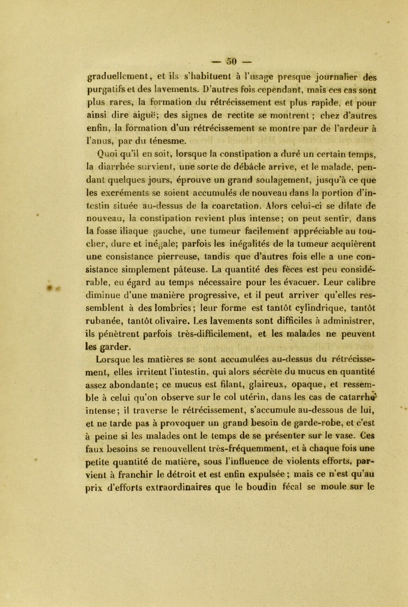 graduellement, et ils s’habituent à l’usage presque journalier des purgatifs et des lavements. D’autres fois cependant, mais ces cas sont plus rares, la formation du rétrécissement est plus rapide, et pour ainsi dire aiguë; des signes de rectite se montrent ; chez d’autres enfin, la formation d’un rétrécissement se montre par de l’ardeur à l’anus, par du ténesme. Quoi qu’il en soit, lorsque la constipation a duré un certain temps, la diarrhée survient, une sorte de débâcle arrive, et le malade, pen- dant quelques jours, éprouve un grand soulagement, jusqu’à ce que les excréments se soient accumulés de nouveau dans la portion d’in- testin située au-dessus de la coarctation. Alors celui-ci se dilate de nouveau, la constipation revient plus intense; on peut sentir, dans la fosse iliaque gauche, une tumeur facilement appréciable au tou- cher, dure et inégale; parfois les inégalités de la tumeur acquièrent une consistance pierreuse, tandis que d’autres fois elle a une con- sistance simplement pâteuse. La quantité des fèces est peu considé- rable, eu égard au temps nécessaire pour les évacuer. Leur calibre diminue d’une manière progressive, et il peut arriver qu’elles res- semblent à des lombrics ; leur forme est tantôt cylindrique, tantôt rubanée, tantôt olivaire. Les lavements sont difficiles à administrer, ils pénètrent parfois très-difficilement, et les malades ne peuvent les garder. Lorsque les matières se sont accumulées au-dessus du rétrécisse- ment, elles irritent l’intestin, qui alors sécrète du mucus en quantité assez abondante; ce mucus est filant, glaireux, opaque, et ressem- ble à celui qu’on observe sur le col utérin, dans les cas de catarrhcr intense; il traverse le rétrécissement, s’accumule au-dessous de lui, et ne tarde pas à provoquer un grand besoin de garde-robe, et c’est à peine si les malades ont le temps de se présenter sur le vase. Ces faux besoins se renouvellent très-fréquemment, et à chaque fois une petite quantité de matière, sous l’influence de violents efforts, par- vient à franchir le détroit et est enfin expulsée ; mais ce n’est qu’au prix d’efforts extraordinaires que le boudin fécal se moule sur le