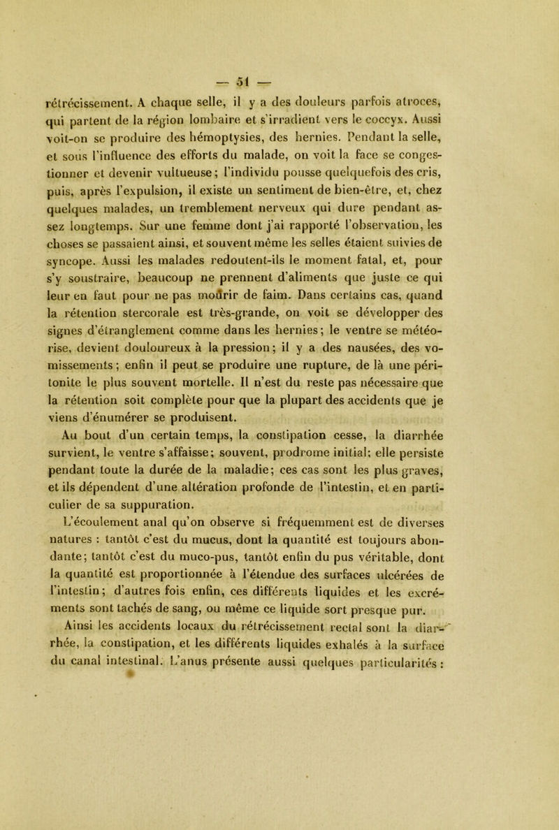 rétrécissement. A chaque selle, il y a des douleurs parfois atroces, qui partent de la région lombaire et s’irradient vers le coccyx. Aussi \oit-on se produire des hémoptysies, des hernies. Pendant la selle, et sous l’influence des efforts du malade, on voit la face se conges- lionner et devenir vultueuse; l’individu pousse quelquefois des cris, puis, après l’expulsion, il existe un sentiment de bien-être, et, chez quelques malades, un tremblement nerveux qui dure pendant as- sez longtemps. Sur une femme dont j’ai rapporté l’observation, les choses se passaient ainsi, et souvent même les selles étaient suivies de syncope. Aussi les malades redoutent-ils le moment fatal, et, pour s’y soustraire, beaucoup ne prennent d’aliments que juste ce qui leur en faut pour ne pas modrir de faim. Dans certains cas, quand la rétention stercorale est très-grande, on voit se développer des signes d’étranglement comme dans les hernies; le ventre se météo- rise, devient douloureux à la pression ; il y a des nausées, des vo- missements ; enfin il peut se produire une rupture, de là une péri- tonite le plus souvent mortelle. Il n’est du reste pas nécessaire que la rétention soit complète pour que la plupart des accidents que je viens d’énumérer se produisent. Au bout d’un certain temps, la constipation cesse, la diarrhée survient, le ventre s’affaisse; souvent, prodrome initial; elle persiste pendant toute la durée de la maladie; ces cas sont les plus graves, et ils dépendent d’une altération profonde de l’intestin, et en parti- culier de sa suppuration. L’écoulement anal qu’on observe si fréquemment est de diverses natures : tantôt c’est du mucus, dont la quantité est toujours abon- dante; tantôt c’est du muco-pus, tantôt enfin du pus véritable, dont la quantité est proportionnée à l’étendue des surfaces ulcérées de l’intestin; d’autres fois enfin, ces différents liquides et les excré- ments sont tachés de sang, ou même ce liquide sort presque pur. Ainsi les accidents locaux du rétrécissement rectal sont la diar-' rhée, la constipation, et les différents liquides exhalés à la surface du canal intestinal. L’anus présente aussi quelques particularités: