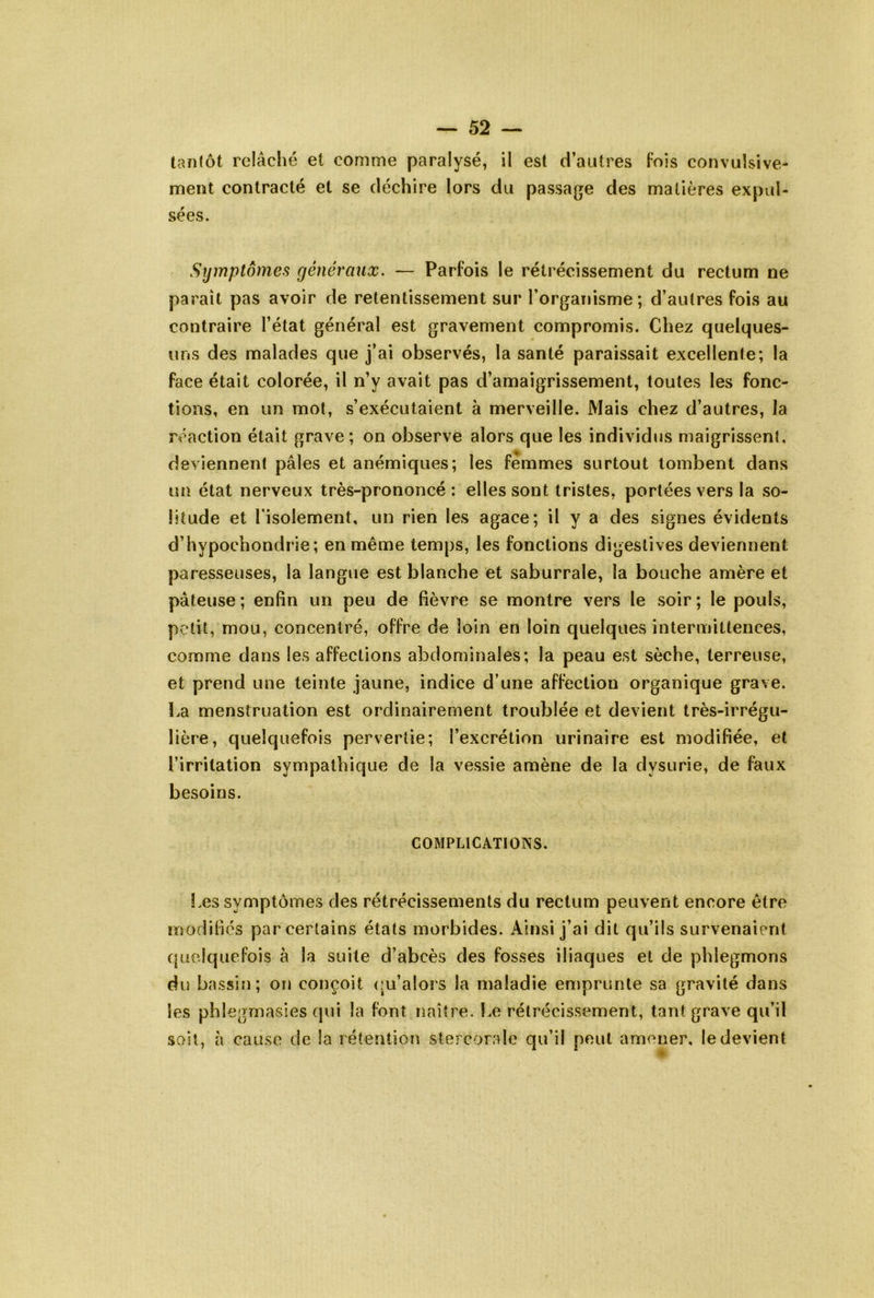 tantôt relâché et comme paralysé, il est d’autres Fois convulsive- ment contracté et se déchire lors du passage des matières expul- sées. Symptômes généraux. — Parfois le rétrécissement du rectum ne paraît pas avoir de retentissement sur Torganisme; d’autres fois au contraire l’état général est gravement compromis. Chez quelques- uns des malades que j’ai observés, la santé paraissait excellente; la face était colorée, il n’y avait pas d’amaigrissement, toutes les fonc- tions, en un mot, s’exécutaient à merveille. Mais chez d’autres, la réaction était grave; on observe alors que les individus maigrissent, deviennent pâles et anémiques; les femmes surtout tombent dans un état nerveux très-prononcé: elles sont tristes, portées vers la so- litude et l’isolement, un rien les agace; il y a des signes évidents d’hypochondrie; en même temps, les fonctions digestives deviennent paresseuses, la langue est blanche et saburrale, la bouche amère et pâteuse; enfin un peu de fièvre se montre vers le soir; le pouls, petit, mou, concentré, offre de loin en loin quelques intermittences, comme dans les affections abdominales; la peau est sèche, terreuse, et prend une teinte jaune, indice d’une affection organique grave. La menstruation est ordinairement troublée et devient très-irrégu- lière, quelquefois pervertie; l’excrétion urinaire est modifiée, et l’irritation sympathique de la vessie amène de la dysurie, de faux besoins. COMPLICATIONS. Les symptômes des rétrécissements du rectum peuvent encore être modifiés par certains états morbides. Ainsi j’ai dit qu’ils survenaient quelquefois à la suite d’abcès des fosses iliaques et de phlegmons du bassin; on conçoit (m’alors la maladie emprunte sa gravité dans les phlegrnasies qui la font naître. Le rétrécissement, tant grave qu’il soit, à cause de la rétention stercorale qu’il peut amener, le devient