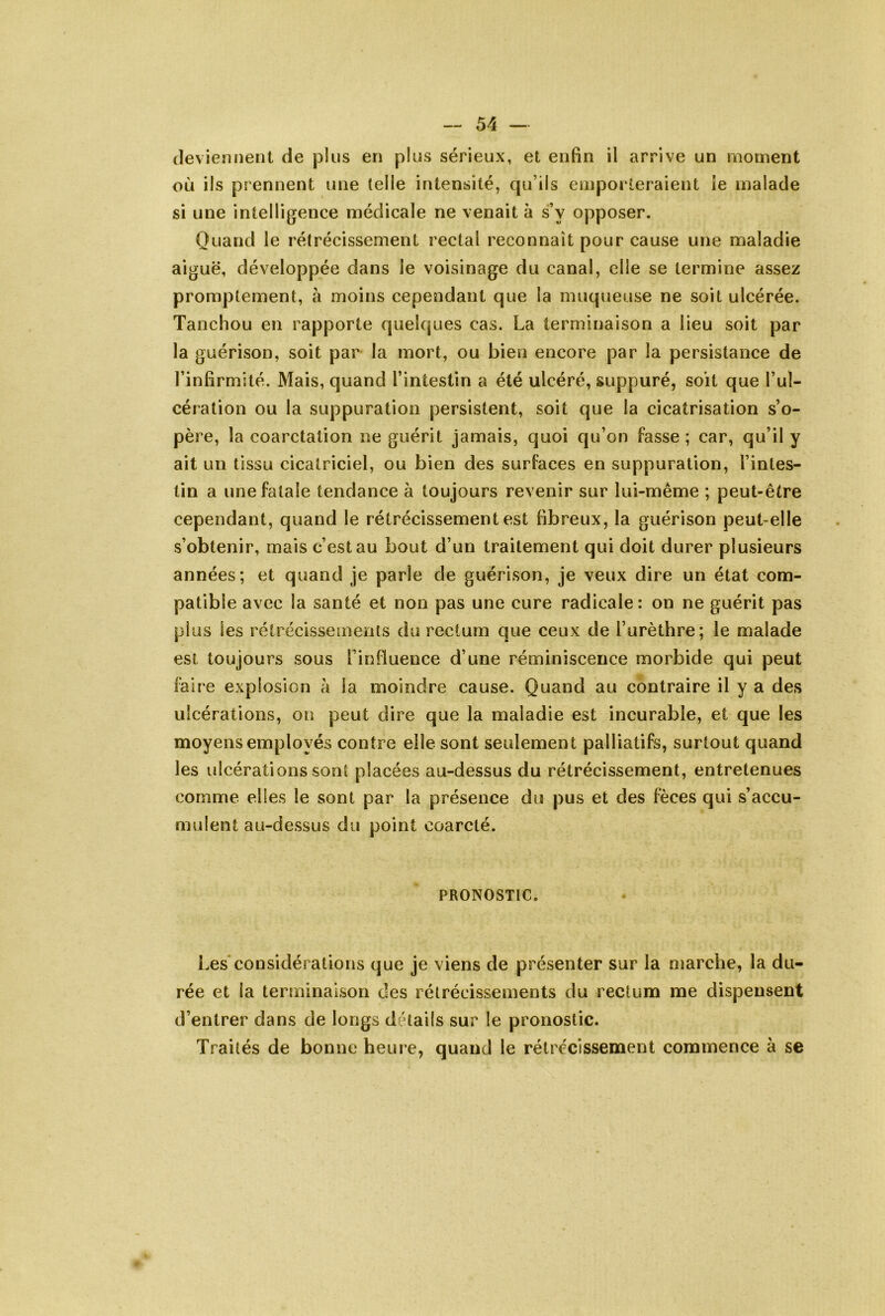 deviennent de plus en plus sérieux, et enfin il arrive un moment où ils prennent une telle intensité, qu’ils emporteraient ie malade si une intelligence médicale ne venait à s’y opposer. Quand le rétrécissement rectal reconnaît pour cause une maladie aiguë, développée dans le voisinage du canal, elle se termine assez promptement, à moins cependant que la muqueuse ne soit ulcérée. Tanchou en rapporte quelques cas. La terminaison a lieu soit par la guérison, soit par la mort, ou bien encore par la persistance de l’infirmité. Mais, quand l’intestin a été ulcéré, suppuré, soit que l’ul- cération ou la suppuration persistent, soit que la cicatrisation s’o- père, la coarctation ne guérit jamais, quoi qu’on fasse ; car, qu’il y ait un tissu cicatriciel, ou bien des surfaces en suppuration, l’intes- tin a une fatale tendance à toujours revenir sur lui-même ; peut-être cependant, quand le rétrécissement est fibreux, la guérison peuLelle s’obtenir, mais c’est au bout d’un traitement qui doit durer plusieurs années; et quand je parle de guérison, je veux dire un état com- patible avec la santé et non pas une cure radicale: on ne guérit pas plus les rétrécissements du rectum que ceux de l’urèthre; le malade est toujours sous l’influence d’une réminiscence morbide qui peut faire explosion à la moindre cause. Quand au contraire il y a des ulcérations, on peut dire que la maladie est incurable, et que les moyens employés contre elle sont seulement palliatifs, surtout quand les ulcérations sont placées au-dessus du rétrécissement, entretenues comme elles le sont par la présence du pus et des fèces qui s’accu- mulent au-dessus du point coarcté. PRONOSTIC. Les considérations que je viens de présenter sur la marche, la du- rée et la terminaison des rétrécissements du rectum me dispensent d’entrer dans de longs détails sur le pronostic. Traités de bonne heure, quand le rétrécissement commence à se