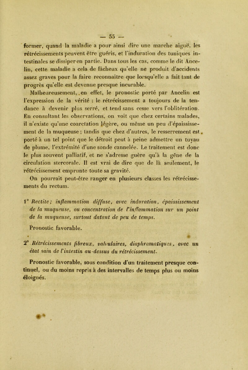 former, quand la maladie a pour ainsi dire une marche aiguë, les rétrécissements peuvent être guéris, et rinduralion des tuniques in- testinales sedissiperen partie. Dans tous les cas, comme le dit Ance- lin, cette maladie a cela de fâcheux qu’elle ne produit d’accidenis assez graves pour la faire reconnaître que lorsqu’elle a fait tant de progrès qu’elle est devenue presque incurable. Malheureusement, .en effet, le pronostic porté par Ancelin est l’expression de la vérité : le rétrécissement a toujours de la ten- dance â devenir plus serré, et tend sans cesse vers l’oblitération. En consultant les observations, on voit que chez certains malades, il n’existe qu’une coarctation légère, ou même un peu d’épaississe- ment de la muqueuse ; tandis que chez d’autres, le resserrement est, porté à un tel point que le détroit peut à peine admettre un tuyau de plume, l’extrémité d’une sonde cannelée, l.e traitement est donc Je plus souvent palliatif, et ne s’adresse guère qu’à la gêne de la circulation stercorale. Il est vrai de dire que de là seulement, le rétrécissement emprunte toute sa gravité. On pourrait peut-être ranger en plusieurs classes les rétrécisse- ments du rectum. 1° Redite; inflammation diffuse y avec induration, épaississement de la muqueuse, ou concentration de l*inflammation sur un point de la muqueuse, surtout datant de peu de temps. Pronostic favorable. • * 2® Rétrécissements fibreux, valvulaires, diaphramatiqties, avec un état sain de l*intestin au -dessus du rétrécissement. Pronostic favorable, sous condition d’un traitement presque con- tinuel, ou du moins repris à des intervalles de temps plus ou moins éloignés.