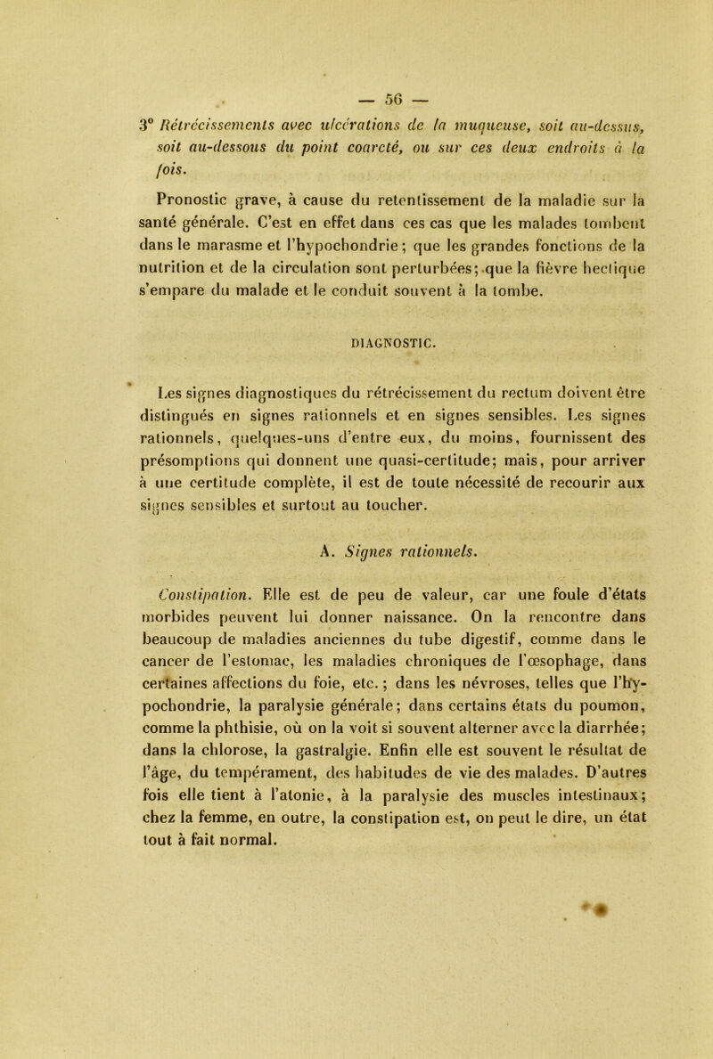 3® Rétrécissemcnls avec ulcérations de la muquetise, soit au-dessus, soit au-dessous du point coarcté, ou sur ces deux endroits éi la fois. Pronostic grave, à cause du retentissement de la maladie sur la santé générale. C’est en effet dans ces cas que les malades tombent dans le marasme et l’hypochondrie ; que les grandes fonctions de la nutrition et de la circulation sont perturbées; que la fièvre heclique s’empare du malade et le conduit souvent à la tombe. DIAGNOSTIC. Les signes diagnostiques du rétrécissement du rectum doivent être distingués en signes rationnels et en signes sensibles. Les signes rationnels, quelques-uns d’entre eux, du moins, fournissent des présomptions qui donnent une quasi-certitude; mais, pour arriver à une certitude complète, il est de toute nécessité de recourir aux signes sensibles et surtout au toucher. A. Signes rationnels. Constipation. Elle est de peu de valeur, car une foule d’états morbides peuvent lui donner naissance. On la rencontre dans beaucoup de maladies anciennes du tube digestif, comme dans le cancer de l’estomac, les maladies chroniques de l’oesophage, dans certaines affections du foie, etc. ; dans les névroses, telles que l’hy- pochondrie, la paralysie générale; dans certains états du poumon, comme la phthisie, où on la voit si souvent alterner avec la diarrhée; dans la chlorose, la gastralgie. Enfin elle est souvent le résultat de l’âge, du tempérament, des habitudes de vie des malades. D’autres fois elle tient à l’atonie, à la paralysie des muscles intestinaux; chez la femme, en outre, la constipation est, on peut le dire, un état tout à fait normal.