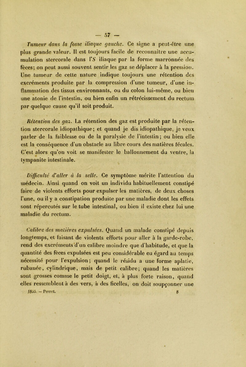 Tumeur dans la fosse Utaque gauche. Ce si[jne a peiit-elre une plus grande valeur. II est toujours Facile de reconnaîli e une accu- mulation stercorale dans T5' iliaque par la forme marronnée des Fèces; on peut aussi souvent sentir les gaz se déplacer à la pression. Une tumeur de cette nature indique toujours une rétention des excréments produite par la compression d’une tumeur, d’une in- flammation des tissus environnants, ou du colon lui-même, ou bien une atonie de l’intestin, ou bien enfin un rétrécissement du rectum par quelque cause qu’il soit produit. Rétention des gaz. La rétention des gaz est produite par la réten- tion stercorale idiopathique; et quand je dis idiopathique, je veux parler de la faiblesse ou de la paralysie de l’intestin; ou bien elle est la conséquence d’un obstacle au libre cours des matières fécales. C’est alors qu’on voit se manifester le ballonnement du ventre, la lympanite intestinale. Difficulié d'aller à la selle. Ce symptôme mérite l’attention du médecin. Ainsi quand on voit un individu habituellement constipé faire de violents efforts pour expulser les matières, de deux choses l’une, ou il y a constipation produite par une maladie dont les effets sont répercutés sur le tube intestinal, ou bien il existe chez lui une maladie du rectum. Calibre des matières expulsées. Quand un malade constipé depuis longtemps, et faisant de violents efforts pour aller à la garde-robe, rend des excréments d’un calibre moindre que d’habitude, et que la quantité des fèces expulsées est peu considérable eu égard au temps nécessité pour l’expulsion; quand le résidu a une forme aplatie, rubanée, cylindrique, mais de petit calibre; quand les matières sont grosses comme le petit doigt, et, à plus forte raison, quand elles ressemblent à des vers, à des ficelles, on doit soupçonner une JS35. — Perret. g