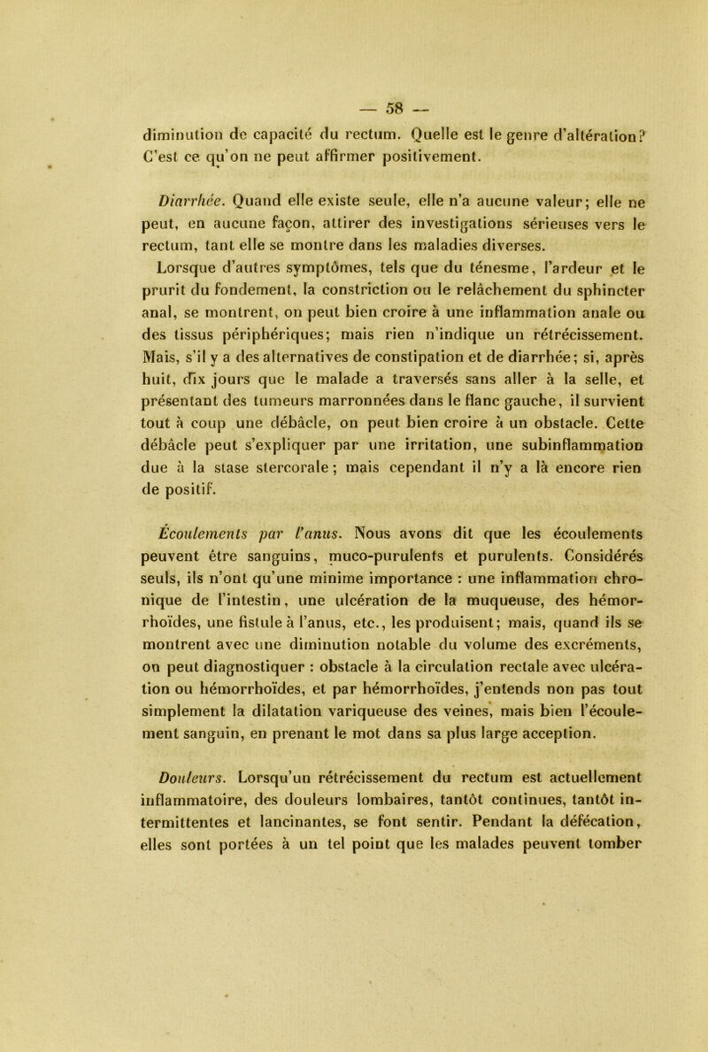 diminution de capacité du rectum. Quelle est le genre d’altération? C’est ce qu’on ne peut aFfirmer positivement. Diarrhée. Quand elle existe seule, elle n’a aucune valeur; elle ne peut, en aucune façon, attirer des investigations sérieuses vers le rectum, tant elle se montre dans les maladies diverses. Lorsque d’autres symptômes, tels que du ténesme, l’ardeur et le prurit du fondement, la constriction ou le relâchement du sphincter anal, se montrent, on peut bien croire à une inflammation anale ou des tissus périphériques; mais rien n’indique un rétrécissement. Mais, s’il y a des alternatives de constipation et de diarrhée; si, après huit, dix jours que le malade a traversés sans aller à la selle, et présentant des tumeurs marronnées dans le Flanc gauche, il survient tout à coup une débâcle, on peut bien croire à un obstacle. Cette débâcle peut s’expliquer par une irritation, une subinflammation due à la stase stercorale ; mais cependant il n’y a là encore rien de positif. r Ecoulements par l*anus. Nous avons dit que les écoulements peuvent être sanguins, muco-purulents et purulents. Considérés seuls, ils n’ont qu’une minime importance : une inflammation chro- nique de l’intestin, une ulcération de la muqueuse, des hémor- rhoïdes, une fistule à l’anus, etc., les produisent; mais, quand ils se montrent avec une diminution notable du volume des excréments, on peut diagnostiquer : obstacle à la circulation rectale avec ulcéra- tion ou hémorrhoïdes, et par hémorrhoïdes, j’entends non pas tout simplement la dilatation variqueuse des veines, mais bien l’écoule- ment sanguin, en prenant le mot dans sa plus large acception. Douleurs. Lorsqu’un rétrécissement du rectum est actuellement inflammatoire, des douleurs lombaires, tantôt continues, tantôt in- termittentes et lancinantes, se font sentir. Pendant la défécation, elles sont portées à un tel point que les malades peuvent tomber