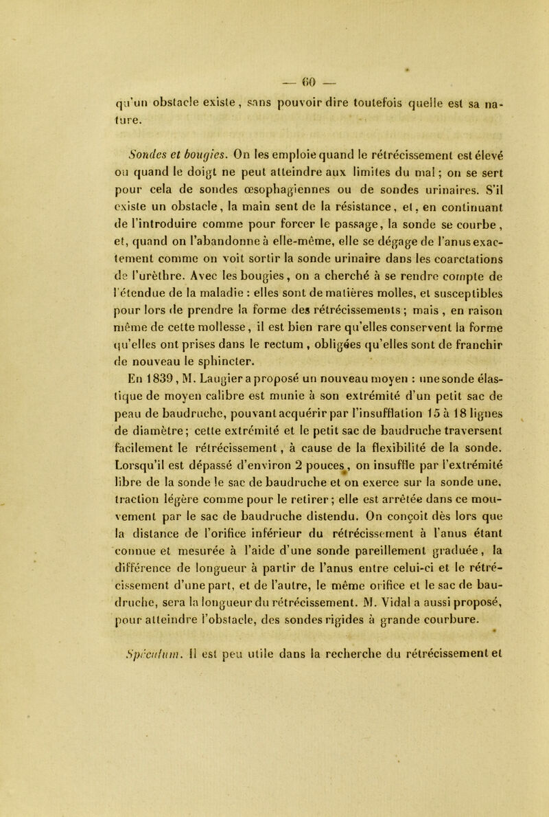 — ()0 — qu’un obstacle existe, sans pouvoir dire toutefois queile est sa na* tiire. Sondes et bougies. On les emploie quand le rétrécissement est élevé ou quand le doigt ne peut atteindre aux limites du mal ; on se sert pour cela de sondes œsophagiennes ou de sondes urinaires. S’il existe un obstacle, la main sent de la résistance, et, en continuant de l’introduire comme pour forcer le passage, la sonde se courbe, et, quand on l’abandonne à elle-même, elle se dégage de l’anus exac- tement comme on voit sortir la sonde urinaire dans les coarctations de l’urèthre. Avec les bougies, on a cherché à se rendre compte de l’étendue de la maladie : elles sont de matières molles, et susceptibles pour lors de prendre la forme des rétrécissements ; mais , en raison même de cette mollesse, il est bien rare qu’elles conservent la forme qu’elles ont prises dans le rectum , obligées qu’elles sont de franchir de nouveau le sphincter. En 1839, M. Laugier a proposé un nouveau moyen : une sonde élas- tique de moyen calibre est munie à son extrémité d’un petit sac de peau de baudruche, pouvant acquérir par l’insufflation 15 à 18 lignes de diamètre; cette extrémité et le petit sac de baudruche traversent facilement le rétrécissement, à cause de la flexibilité de la sonde. Lorsqu’il est dépassé d’environ 2 pouces^, on insuffle par l’extrémité libre de la sonde le sac de baudruche et on exerce sur la sonde une, traction légère comme pour le retirer; elle est arrêtée dans ce mou- vement par le sac de baudruche distendu. On conçoit dès lors que la distance de l’orifice inférieur du rétrécissement à l’anus étant connue et mesurée à l’aide d’une sonde pareillement graduée, la différence de longueur à partir de l’anus entre celui-ci et le rétré- cissement d’une part, et de l’autre, le même orifice et le sac de bau- druche, sera la longueur du rétrécissement. M. Vidal a aussi proposé, pour atteindre l’obstacle, des sondes rigides à grande courbure. Sprculiim. Il est peu utile dans la recherche du rétrécissement et