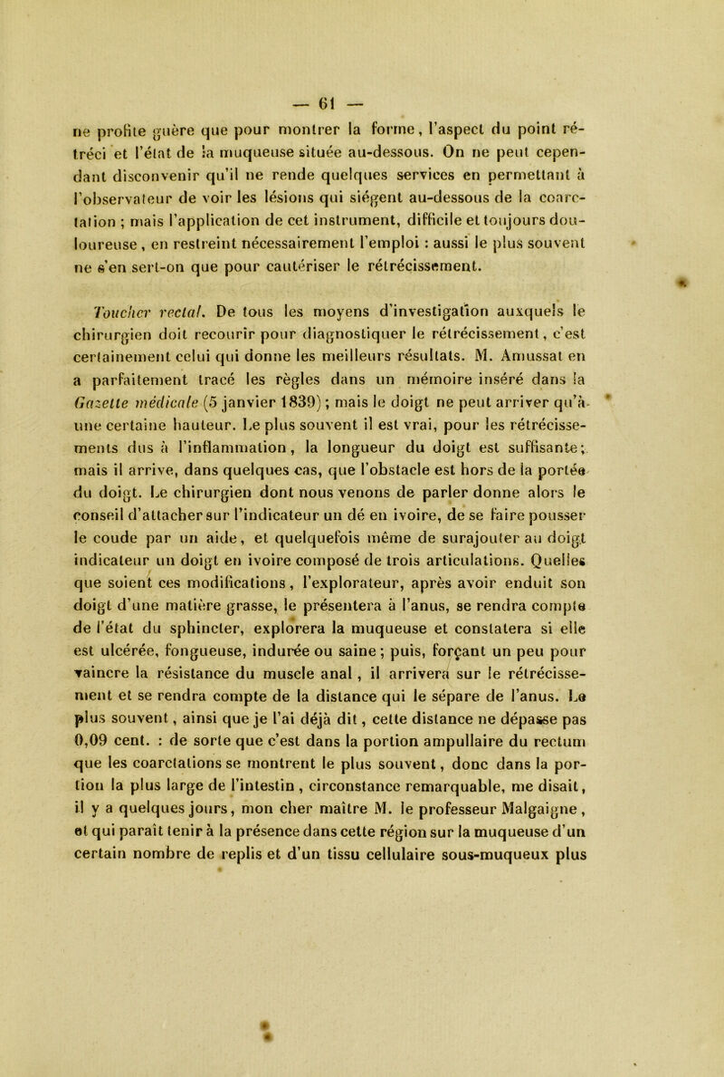 ne profite guère que pour montrer la forme, l’aspect du point ré- tréci et l’état de ;a muqueuse située au-dessous. On ne peut cepen- dant disconvenir qu’il ne rende quelques services en permettant à l’observateur de voir les lésions qui siègent au-dessous de la coarc- tation ; mais l’application de cet instrument, difficile et toujours dou- loureuse , en restreint nécessairement l’emploi : aussi le plus souvent ne s’en sert-on que pour cautériser le rétrécissement. Toucher reclaL De tous les moyens d’investigation auxquels le chirurgien doit recourir pour diagnostiquer le rétrécissement, c’est certainement celui qui donne les meilleurs résultats. M. Amussal en a parfaitement tracé les règles dans un mémoire inséré dans la Gazelle médicale (5 janvier 1839) ; mais le doigt ne peut arriver qu’à^ une certaine hauteur. Le plus souvent il est vrai, pour les rétrécisse- ments dus à l’inflammation, la longueur du doigt est suffisante; mais il arrive, dans quelques cas, que l’obstacle est hors de la portée^ du doigt. Le chirurgien dont nous venons de parler donne alors le conseil d’attacher sur l’indicateur un dé en ivoire, de se faire pousser le coude par un aide, et quelquefois même de surajouter au doigt indicateur un doigt en ivoire composé de trois articulations. Quelles que soient ces modifications, l’explorateur, après avoir enduit son doigt d’une matière grasse, le présentera à l’anus, se rendra cornple de l’état du sphincter, explorera la muqueuse et constatera si elle est ulcérée, fongueuse, indurée ou saine; puis, forçant un peu pour vaincre la résistance du muscle anal, il arriverfi sur le rétrécisse- ment et se rendra compte de la distance qui le sépare de l’anus, l^a plus souvent, ainsi que je l’ai déjà dit, cette distance ne dépasse pas 0,09 cent. : de sorte que c’est dans la portion ampullaire du rectum que les coarctations se montrent le plus souvent, donc dans la por- tion la plus large de l’intestin , circonstance remarquable, me disait, il y a quelques jours, mon cher maître M. le professeur Malgaigne, 0t qui paraît tenir à la présence dans cette région sur la muqueuse d’un certain nombre de replis et d’un tissu cellulaire sous-muqueux plus # «
