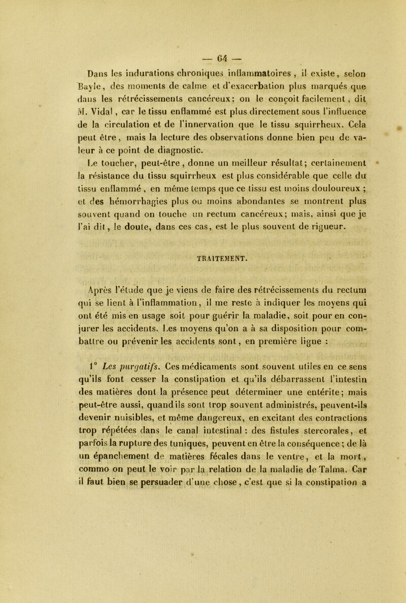 Dans les indurations chroniques inllammatoires , il existe, selon Bayie, des moments de calme et d’exaccrbalion plus marqués que dans les rétrécissements cancéreux; on le conçoit facilement, dit 1\!. Vidal , car le tissu enllammé est plus directement sous l’influence de la circulation et de l’innervation que le tissu squirrheux. Cela peut être, mais la lecture des observations donne bien peu de va- leur à ce point de diagnostic. Le toucher, peut-être, donne un meilleur résultat; certainement la résistance du tissu squirrheux est plus considérable que celle du tissu enflammé , en même temps (|ue ce tissu est moins douloureux ; et des hémorrhagies plus ou moins abondantes se montrent plus souvent quand on touche un rectum cancéreux; mais, ainsi que je l’ai dit, le doute, dans ces cas, est le plus souvent de rigueur. TRAITEMENT. Après l’étude que je viens de faire des rétrécissements du rectum qui se lient à l’inflammation, il me reste à indiquer les moyens qui ont été mis en usage soit pour guérir la maladie, soit pour en con- jurer les accidents. Les moyens qu’on a à sa disposition pour com- battre ou prévenir les accidents sont, en première ligne : V Les purgatifs. Ces médicaments sont souvent utiles en ce sens qu’ils font cesser la constipation et qu’ils débarrassent l’intestin des matières dont la présence peut déterminer une entérite; mais peut-être aussi, quand ils sont trop souvent administrés, peuvent-ils devenir nuisibles, et même dangereux, en excitant des contractions trop répétées dans le canal intestinal : des fistules stercorales, et parfois la rupture des tuniques, peuvent en être la conséquence ; de là un épanchement de matières fécales dans le ventre, et la mort, commo on peut le voir par la relation de la maladie deTalma. Car il faut bien se persuader d’une chose, c’est que si la constipalion a