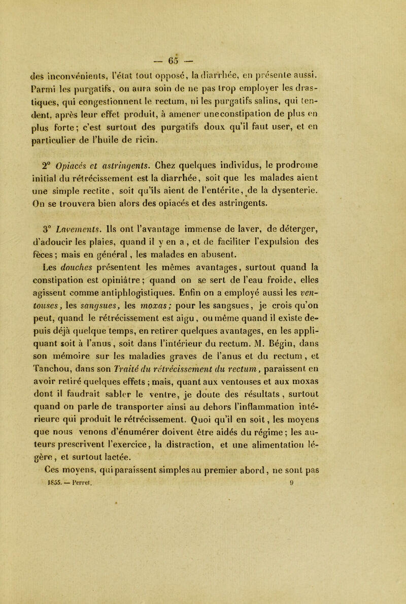 <i(îs inconvénients, l’état tout oppose, la dian hee, en présente aussi. Parmi les purgatiFs, on aura soin de ne pas trop employer les dras- tiques, qui congestionnent le l'ectum, ni les purgatifs salins, qui ten- dent, après leur effet produit, à amener uneconstipation de plus ('u plus forte; c’est surtout des purgatifs doux qu’il faut user, et en particulier de l’huile de ricin. 2® Opiacés et astringents. Chez quelques individus, le prodrome initial du rétrécissement est la diarrhée, soit que les malades aient une simple rectite, soit qu’ils aient de l’entérite, de la dysenterie. On se trouvera bien alors des opiacés et des astringents. 3® Lavements. Us ont l’avantage immense de laver, de déterger, d’adoucir les plaies, quand il y en a , et de faciliter l’expulsion des fèces; mais en général, les malades en abusent. Les douches présentent les mêmes avantages, surtout quand la constipation est opiniâtre; quand on se sert de l’eau froide, elles agissent comme antiphlogistiques. Enfin on a employé aussi les ven- touses, les sangsues, les moxas; pour les sangsues, je crois qu’on peut, quand le rétrécissement est aigu , ou même quand il existe de- puis déjà quelque temps, en retirer quelques a v antages, en les appli- quant soit à l’anus, soit dans l’intérieur du rectum. M. Bégin, dans son mémoire sur les maladies graves de l’anus et du rectum, et Tanchou, dans son Traité du rétrécissement du rectum, paraissent en avoir retiré quelques effets ; mais, quant aux ventouses et aux moxas dont il faudrait sabler le ventre, je doute des résultats, surtout quand on parle de transporter ainsi au dehors l’inflammation inté- rieure qui produit le rétrécissement. Quoi qu’il en soit, les moyens que nous venons d’énumérer doivent être aidés du régime ; les au- teurs prescrivent l’exercice, la distraction, et une alimentation lé- gère, et surtout lactée. Ces moyens, qui paraissent simples au premier abord , ne sont pas 1855. — rerref. 9