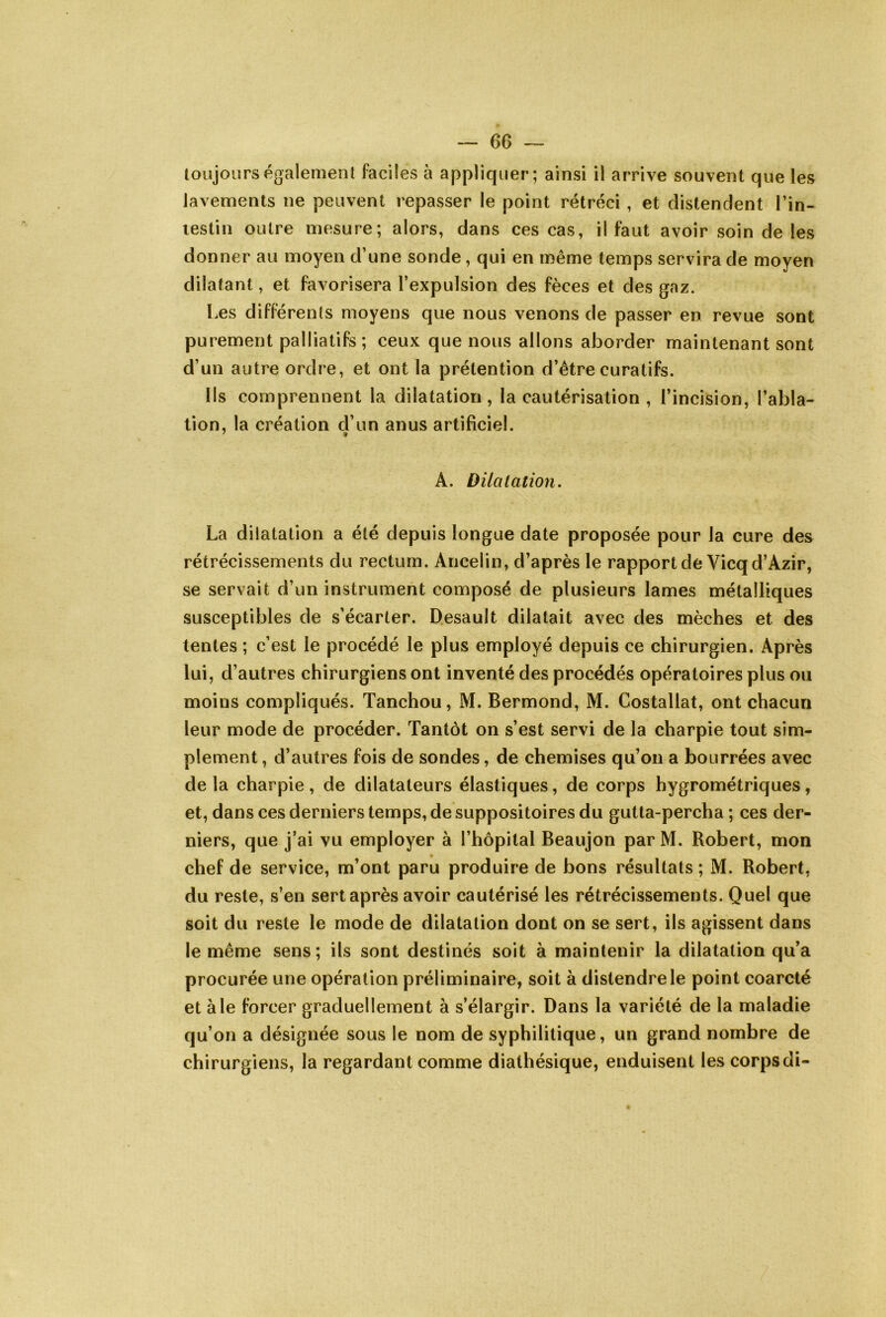 toujours également faciles à appliquer; ainsi il arrive souvent que les lavements ne peuvent repasser le point rétréci , et distendent l’in- lestin outre mesure; alors, dans ces cas, il faut avoir soin de les donner au moyen d’une sonde, qui en même temps servira de moyen dilatant, et favorisera l’expulsion des fèces et des gaz. Les différents moyens que nous venons de passer en revue sont purement palliatifs; ceux que nous allons aborder maintenant sont d’un autre ordre, et ont la prétention d’être curatifs. Ils comprennent la dilatation, la cautérisation , l’incision, l’abla- tion, la création d’un anus artificiel. A. Dilatation, La dilatation a été depuis longue date proposée pour la cure des rétrécissements du rectum. Ancelin, d’après le rapport de Vicqd’Azir, se servait d’un instrument composé de plusieurs lames métalliques susceptibles de s’écarter. Desault dilatait avec des mèches et des tentes ; c’est le procédé le plus employé depuis ce chirurgien. Après lui, d’autres chirurgiens ont inventé des procédés opératoires plus ou moins compliqués. Tanchou, M. Bermond, M. Costallat, ont chacun leur mode de procéder. Tantôt on s’est servi de la charpie tout sim- plement , d’autres fois de sondes, de chemises qu’on a bourrées avec de la charpie, de dilatateurs élastiques, de corps hygrométriques, et, dans ces derniers temps, de suppositoires du gutta-percha ; ces der- niers, que j’ai vu employer à l’hôpital Beaujon par M. Robert, mon chef de service, m’ont paru produire de bons résultats ; M. Robert, du reste, s’en sert après avoir cautérisé les rétrécissements. Quel que soit du reste le mode de dilatation dont on se sert, ils agissent dans le même sens; ils sont destinés soit à maintenir la dilatation qu’a procurée une opération préliminaire, soit à distendre le point coarcté et aie forcer graduellement à s’élargir. Dans la variété de la maladie qu’on a désignée sous le nom de syphilitique, un grand nombre de chirurgiens, la regardant comme diathésique, enduisent les corps di-