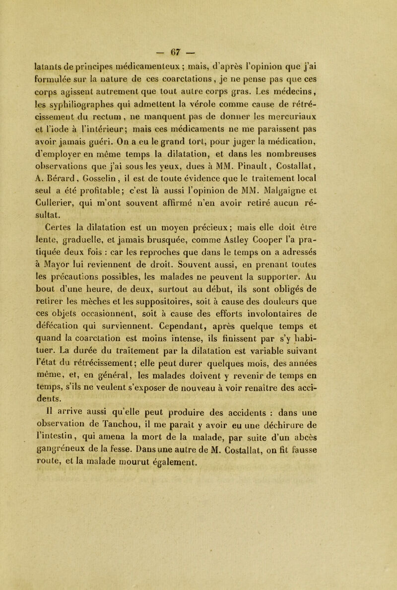 latants de principes médicamenteux; mais, d’après l’opinion que j’ai formulée sur la nature de ces coarctations, je ne pense pas que ces corps agissent autrement que tout autre corps gras. Les médecins, les sypliiliographes qui admettent la vérole comme cause de rétré- cissement du rectum, ne manquent pas de donner les mercuriaux et l’iode à l’intérieur; mais ces médicaments ne me paraissent pas avoir jamais guéri. On a eu le grand tort, pour juger la médication, d’employer en même temps la dilatation, et dans les nombreuses observations que j’ai sous les yeux, dues à MM. Pinault, Costallat, A. Bérard , Gosselin , il est de toute évidence que le traitement local seul a été profitable; c’est là aussi l’opinion de MM. Malgaigne et Cullerier, qui m’ont souvent affirmé n’en avoir retiré aucun ré- sultat. Certes la dilatation est un moyen précieux; mais elle doit être lente, graduelle, et jamais brusquée, comme Astley Cooper l’a pra- tiquée deux fois : car les reproches que dans le temps on a adressés à Mayor lui reviennent de droit. Souvent aussi, en prenant toutes les précautions possibles, les malades ne peuvent la supporter. Au bout d’une heure, de deux, surtout au début, ils sont obligés de retirer les mèches et les suppositoires, soit à cause des douleurs que ces objets occasionnent, soit à cause des efforts involontaires de défécation qui surviennent. Cependant, après quelque temps et quand la coarctation est moins intense, ils finissent par s’y habi- tuer. La durée du traitement par la dilatation est variable suivant l’état du rétrécissement; elle peut durer quelques mois, des années même, et, en général, les malades doivent y revenir de temps en temps, s’ils ne veulent s’exposer de nouveau à voir renaître des acci- dents. Il arrive aussi qu’elle peut produire des accidents : dans une observation de Tanchou, il me paraît y avoir eu une déchirure de 1 intestin, qui amena la mort de la malade, par suite d’un abcès gangréneux de la fesse. Dans une autre de M. Costallat, on fit Ihusse route, et la malade mourut également.