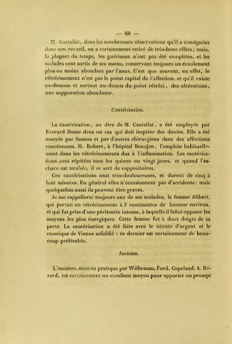 — 08 — Trî. Coslallat, dans les nombreuses observations qu’il a consignées (ians son recueil, en a certainement retiré de très-bons effets; mais, la plupart du temps, les guérisons n’ont pas été complètes, et les malades sont sortis de ses mains, conservant toujours un écoulement plus ou moins abondant par l’anus. C’est que souvent, en effet, le rétrécissement n’est pas le point capital de l’affection, et qu’il existe au-dessous et surtout au-dessus du point rétréci, des ulcérations, une suppuration abondante. Cantérisalion. La cautérisation, au dire de M. Costallat, a été employée par Everard Home dans un cas qui doit inspirer des doutes. Elle a été essayée par Sanson et par d’autres chirurgiens dans des affections cancéreuses. M. Robert, à l’hôpilal Beaujon , l’emploie habituelle- ment dans les rétrécissements dus à l’inflammation. Les cautérisa- tions sont répétées tous les quinze ou vingt jours, et quand l’es- chare est tombée, il se sert de suppositoires. Ces cautérisations sont très-douloureuses, et durent de cinq à huit minutes. En général elles n’occasionnent pas d’accidents; mais quelquefois aussi ils peuvent être graves. Je me rappellerai toujours une de ses malades, la femme Alibert, qui portait un rétrécissement à 7 centimètres de hauteur environ, et qui fut prise d’une péritonite intense, à laquelle il fallut opposer les moyens les plus énergiques. Cette femme fut à deux doigts de sa perte. La cautérisation a été faite avec le nitrate d’argent et le caustique de Vienne solidifié : ce dernier est certainement de beau- coup préférable. Incision, L’incision, mise en pratique par Witheman, Ford, Copeland, A. Bé- rard, est cei tainement un excellent moyen pour apporter un prompt