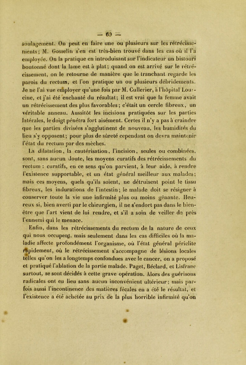 soulagement. On peut en faire une ou plusieurs sur les rétrécisse- nienls; M. Gosselin s’en est très-bien trouvé dans les cas où il l’a employée. On la pratique en introduisant sur l’indicateur un bistouri boutonné dont la lame est à plat; quand on est arrivé sur le rétré- cissement, on le retourne de manière que le tranchant re^jarde les parois du rectum, et l’on pratique un ou plusieurs débridemenls. Je ne l’ai vue employer qu’une fois par M. Cullerier, à l’hopltal Lom- cine, et j’ai été enchanté du résultat; il est vrai que la femme avait un rétrécissement des plus favorables; c’était un cercle fibreux, un véritable anneau. Aussitôt les incisions pratiquées sur les parties latérales, le doigt pénétra fort aisément. Certes il n’y a pas à craindre que les parties divisées s’agglutinent de nouveau, les humidités du lieu s’y opposent; pour plus de sûreté cependant on devra maintenir l’état du rectum par des mèches. I.a dilatation, la cautérisation, l’incision, seules ou combinées, sont, sans aucun Joute, les moyens curatifs des rétrécissements du rectum : curatifs, en ce sens qu’on parvient, à leur aide, à rendre l’existence supportable, et un état général meilleur aux malades; mais ces moyens, quels qu’ils soient, ne détruisent point le tissu libreux, les indurations de l’intestin; le malade doit se résignera conserver toute la vie une infirmité plus ou moins gênante. Heu- reux si, bien averti parle chirurgien, il ne s’endort pas dans le bien- être que l’art vient de lui rendre, et s’il a soin de veiller de près l’ennemi qui le menace. Enfin, dans les rétrécissements du rectum de la nature de ceux qui nous occuper:^, mais seulement dans les cas difficiles où la ma- ladie affecte profondément l’organisme, où l’état général périclite i^pidement, où le rétrécissement s’accompagne de lésions locales telles qu’on les a longtemps confondues avec le cancer, on a proposé et pratiqué l’ablation de la partie malade. Paget, Béclard, et Lisfranc surtout, se sont décidés à cette grave opération. Alors des guérisons radicales ont eu lieu sans aucun inconvénient ultérieur; mais par- fois aussi l’incontinence des l’existence a été achetée au matières fécales en a été le résultat, et prix de la plus horrible infirmité qu’on