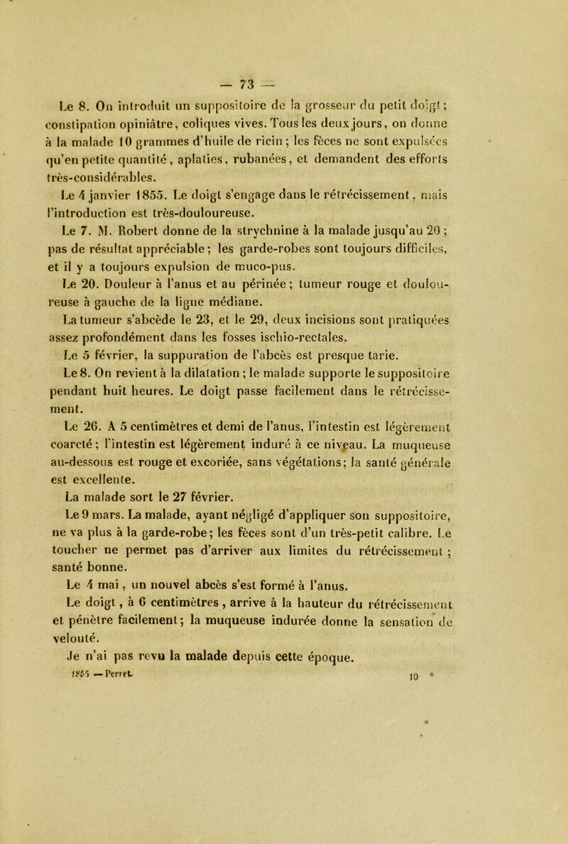 Le 8. On introduit un suppositoire de îa grosseur du petit doigt; oonstipation opiniâtre, coliques vives. Tous les deux jours, on donne à la malade 10 grammes d’huile de ricin ; les fèces ne sont expulsées qu’en petite quantité, aplaties, rubanées, et demandent des efforts f rès • CO n si d é r*ab les. Le 4 janvier 1855. Le doigt s’engage dans le rétrécissement, mais l’introduction est très-douloureuse. Le 7. M. Robert donne de la strychnine à la malade jusqu’au 20 ; pas de résultat appréciable; les garde-robes sont toujours difficiles, et il y a toujours expulsion de muco-pus. Le 20. Douleur à l’anus et au périnée; tumeur rouge et doulou- reuse à gauche de la ligne médiane. La tumeur s’abcède le 23, et le 29, deux incisions sont pratiquées assez profondément dans les fosses ischio-rectales. Le 5 février, la suppuration de l’abcès est presque tarie. Le 8. On revient à la dilatation ; le malade supporte le suppositoire pendant huit heures. Le doigt passe facilement dans le rétrécisse- ment. Le 26. A 5 centimètres et demi de l’anus, l’intestin est légèi enietit coarcté ; l’intestin est légèrement induré à ce niveau. La muqueuse au-dessous est rouge et excoriée, sans végétations; la santé générale est excellente. La malade sort le 27 février. Le 9 mars. La malade, ayant négligé d’appliquer son suppositoire, ne va plus à la garde-robe; les fèces sont d’un très-petit calibre. Le toucher ne permet pas d’arriver aux limites du rétrécissement ; santé bonne. Le 4 mai, un nouvel abcès s’est formé a l’anus. Le doigt, à 6 centimètres, arrive à la hauteur du rétrécissement et pénètre facilement; la muqueuse indurée donne la sensation de velouté. Je n’ai pas revu la malade depuis cette époque. — Perret. •