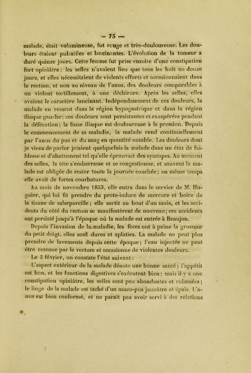 malade, était volumineuse, fut rouge et très-douloureuse. Les dou- leurs élaient pulsatiles et lancinantes. L’évolution de la tumeur a duré quinze jours. Cette femme fut prise ensuite d’une constipation fort opiniâtre ; les selles n’avaient lieu que tous les huit ou douze jours, et elles nécessitaient de violents efforts et occasionnaient dans le rectum, et non au niveau de l’anus, des douleurs comparables à un violent tortillement, à une déchirure. Après les selles, elles avaient le caractère lancinant. Indépendamment de ces douleurs, la malade en ressent dans la région hypogastrique et dans la région iliaque gauche; ces douleurs sont persistantes et exaspérées pendant la défécation; la fosse iliaque est douloureuse à la pression. Depuis le commencement de sa maladie, la malade rend continuellement par l’anus du pus et du sang en quantité notable. Les douleurs dont je viens de parler jetaient quelquefois la malade dans un état de fai- blesse et d’abattement tel qu’elle éprouvait des syncopes. Au moment des selles, la tête s’embarrasse et se congestionne, et souvent la ma- lade est obligée de rester toute la journée couchée ; en même temps elle avait de fortes courbatures. Au mois de novembre 1853, elle entra dans le service de M. Hu- guier, qui lui fit prendre du proto-iodure de mercure et boire de la tisane de salsepareille ; elle sortit au bout d’un mois, et les acci- dents du côté du rectum se manifestèrent de nouveau; ces accidents ont persisté jusqu’à l’époque où la malade est entrée à Beaujon. Depuis l’invasion de la.maladie, les fèces ont à peine la grosseur du petit doigt, elles sont dures et aplaties. La malade ne peut plus prendre de lavements depuis cette époque; l’eau injectée ne peut être retenue par le rectum et occasionne de violentes douleurs. Le 5 février, on constate l’état suivant : L’aspect extérieur de la malade dénote une bonne santé ; l’appétit est bon, et les fonctions digestives s’exécutent bien; mais il y a une . constipation opiniâtre, les selles sont peu abondantes et rubanées ; le iinge de la malade est taché d’un muco-pus jaunâtre et épais. L’a- nus est bien conformé, et ne paraît pas avoir servi à des relations