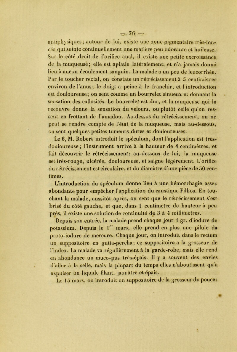 aiUipliysiques ; autour de lui, existe une zone pigmentaire très-fon- cée qui suinte continuellement une matière peu odorante et huileuse. Sur le côté droit de l’orifice anal, il existe une petite excroissance de la muqueuse; elle est aplatie latéralement, et n’a jamais donné lieu à aucun écoulement sanguin. La malade a un peu de leucorrhée. Par le toucher rectal, on constate un rétrécissement à 5 centimètres environ de l’anus; le doigt a peine à le franchir, et l’introduction est douloureuse; on sent comme un bourrelet sinueux et donnant la sensation des callosités. Le bourrelet est dur, et la muqueuse qui le recouvre donne la sensation du velours, ou plutôt celle qu’on res- sent en frottant de l’amadou. Au-dessus du rétrécissement, on ne peut se rendre compte de l’état de la muqueuse, mais au-dessous, on sent quelques petites tumeurs dures et douloureuses. Le 6, M. Robert introduit le spéculum, dont l’application est très- douloureuse; l’instrument arrive à la hauteur de 4 centimètres, et fait découvrir le rétrécissement; au-dessous de lui, la muqueuse est irès-rouge, ulcérée, douloureuse, et saigne légèrement. L’orifice du rétrécissement est circulaire, et du diamètre d’une pièce de 50 cen^ limes. L’introduction du spéculum donne lieu à une hémorrhagie assez abondante pour empêcher l’application du caustique Filhos. En tou* chant la malade, aussitôt après, on sent que le rétrécissement s’est brisé du côté gauche, et que, dans 1 centimètre de hauteur à peu près, il existe une solution de continuité de 3 à 4 millimètres. Depuis son entrée, la malade prend chaque jour 1 gr. d’iodure de potassium. Depuis le 1®^ mars, elle prend en plus une pilule de proto-iodure de mercure. Chaque jour, on introduit dans le rectum un suppositoire en gutta-percha; ce suppositoire a la grosseur de l’index. La malade va régulièrement à la garde-robe, mais elle rend en abondance un muco-pus très-épais. Il y a souvent des envies d’aller à la selle, mais la plupart du temps elles n’aboutissent qu’à expulser un liquide filant, jaunâtre et épais. Le 15 mars, on introduit un suppositoire de la grosseur du pouce;