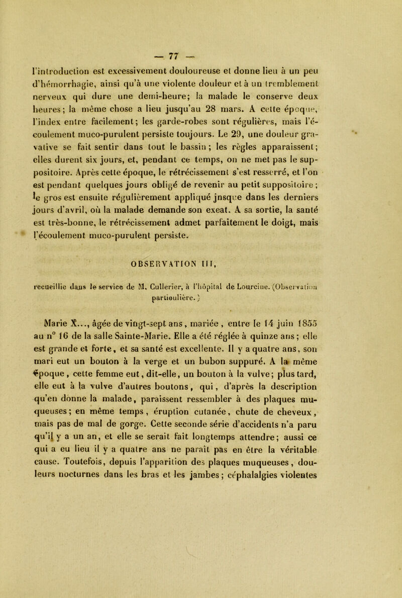 l’inh oduclion est excessivement douloureuse et donne lieu à un peu d’hémorrhagie, ainsi qu’à urm violente douleur et à un tremblement nerveux qui dure une demi-heure; la malade le conserve deux heures; la même chose a lieu jusqu’au 28 mars. A celte époque, l’index entre facilement; les garde-robes sont régulières, mais l’é- coulement muco-purulent persiste toujours. Le 29, une douleur gra- vative se fait sentir dans tout le bassin ; les règles apparaissent; elles durent six jours, et, pendant ce temps, on ne met pas le sup- positoire. Après cette époque, le rétrécissement s’est resserré, et l’on est pendant quelques jours obligé de revenir au petit suppositoire ; gros est ensuite régulièrement appliqué jusque dans les derniers jours d’avril, où la malade demande son exeat. A sa sortie, la santé est très-bonne, le rétrécissement admet parfaitement le doigt, mais l’écoulement muco-purulent persiste, OBSERVATION IH, recueillie dans le service de M, Cullerïer, à Hiopltal de Lourciiie, (Observailrni partieulière. ) Marie X.,., âgée de vingt-sept ans , mariée , entre le 14 juin 1855 au n® 16 de la salle Sainte-Marie. Elle a été réglée à quinze arjs ; elle est grande et forte, et sa santé est excellente. 11 y a quatre ans, son mari eut un boulon à la verge et un bubon suppuré. A la même époque , cette femme eut, dit-elle, un bouton à la vulve; plus tard, elle eut à la vulve d’autres boutons, qui, d’après la description qu’en donne la malade, paraissent ressembler à des plaques mu- queuses; en même temps, éruption cutanée, chute de cheveux, mais pas de mal de gorge. Cette seconde série d’accidents n’a paru qu’ij y a un an, et elle se serait fait longtemps attendre; aussi ce qui a eu lieu il y a quatre ans ne paraît pas en être la véritable cause. Toutefois, depuis l’apparition des plaques muqueuses, dou- leurs nocturnes dans les bras et les jambes ; céphalalgies violentes