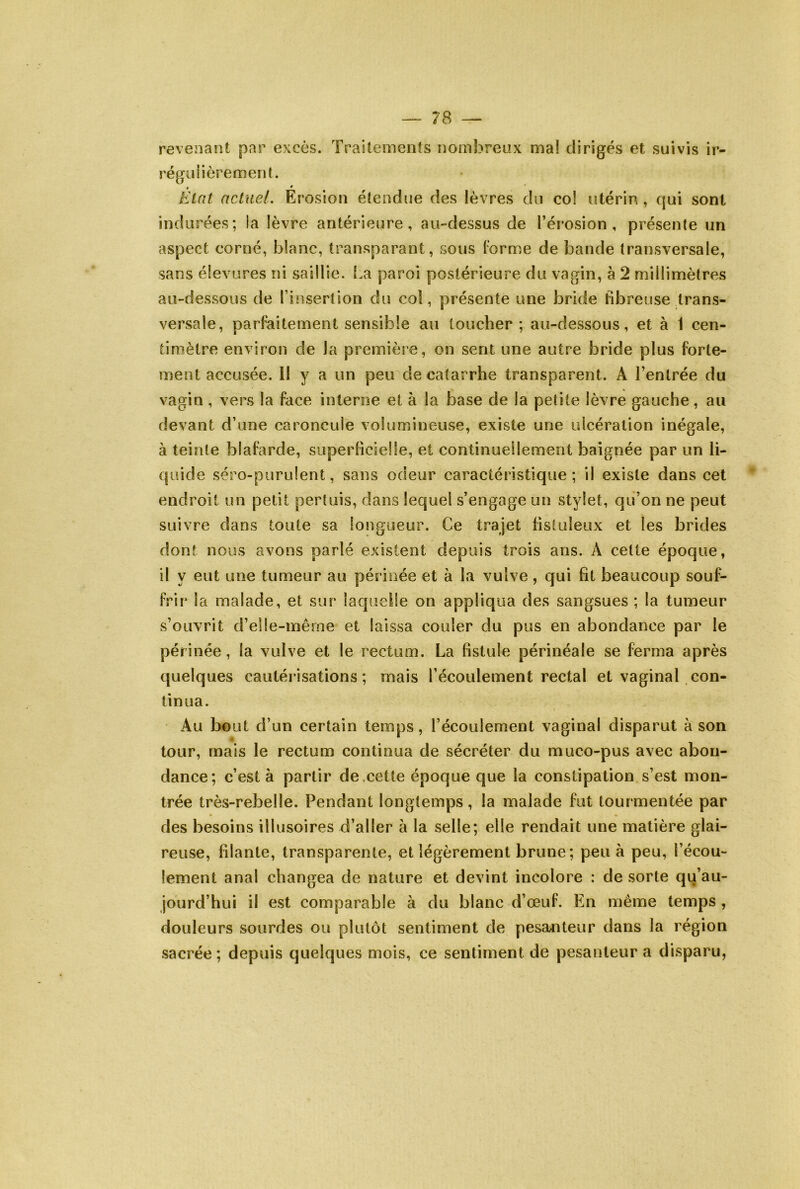 revenant par excès. Traitements nombreux mal dirigés et suivis ir- régulièrement. indurées; la lèvre antérieure, au-dessus de l’érosion, présente un aspect corné, blanc, transparant, sous l’orme de bande transversale, sans élevures ni saillie, l.a paroi postérieure du vagin, à 2 millimètres au-dessous de l’insertion du col, présente une bride fibreuse trans- versale, parfaitement sensible au toucher; au-dessous, et à 1 cen- timètre environ de la première, on sent une autre bride plus forte- ment accusée. H y a un peu de catarrhe transparent. A l’entrée du vagin , vers la face interne et à la base de la petite lèvre gauche, au devant d’une caroncule volumineuse, existe une ulcération inégale, à teinte blafarde, superficielle, et continuellement baignée par un li- quide séro-purulent, sans odeur caractéristique; il existe dans cet endroit un petit pertuis, dans lequel s’engage un stylet, qu’on ne peut suivre dans toute sa longueur. Ce trajet fisluleux et les brides dont nous avons parlé existent depuis trois ans. A celte époque, il y eut une tumeur au périnée et à la vulve, qui fit beaucoup souf- frii* la malade, et sur lacjuelle on appliqua des sangsues ; la tumeur s’ouvrit d’elle-même et laissa couler du pus en abondance par le périnée, la vulve et le rectum. La fistule périnéale se ferma après quelques cautérisations; mais l’écoulement rectal et vaginal con- tinua. Au bout d’un certain temps, l’écoulement vaginal disparut à son tour, mais le rectum continua de sécréter du muco-pus avec abon- dance; c’est à partir de.cette époque que la constipation s’est mon- trée très-rebelle. Pendant longtemps, la malade fut tourmentée par des besoins illusoires d’aller à la selle; elle rendait une matière glai- reuse, filante, transparente, et légèrement brune ; peu à peu, l’écou- lement anal changea de nature et devint incolore : de sorte qu’au- jourd’hui il est comparable à du blanc d’œuf. En même temps , douleurs sourdes ou plutôt sentiment de pesajiteur dans la région sacrée; depuis quelques mois, ce sentiment de pesanteur a disparu,