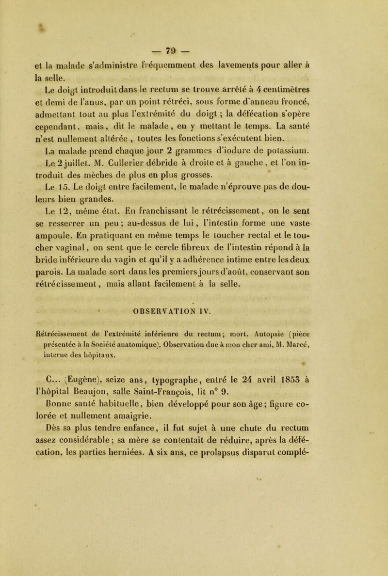 et la malade s’administre Fréquemment des lavements pour aller à la selle. I.e doigt introduit dans le rectum se trouve arrêté à 4 centimètres et demi de l’anus, par un point rétréci, sous forme d’anneau froncé, admettant tout au plus l’extrémité du doigt ; la défécation s’opère cependant, mais, dit le malade, en y mettant le temps. La santé n’est nullement altérée , toutes les fonctions s’exécutent bien. La malade prend chaque jour 2 grammes d’iodure de potassium. Le 2 juillet. M. Cullerier débride à droite et à gauche , et l’on in- troduit des mèches de plus en plus grosses. Le 15. Le doigt entre facilement, le malade n’éprouve pas de dou- leurs bien grandes. Le 12, même état. En franchissant le rétrécissement, on le sent se resserrer un peu ; au-dessus de lui, l’intestin forme une vaste ampoule. En pratiquant en même temps le loucher rectal et le tou- cher vaginal, on sent que le cercle fibreux de l’intestin répond à la bride inférieure du vagin et qu’il y a adhérence intime entre les deux parois. La malade sort dans les premiers jours d’août, conservant son rétrécissement, mais allant facilement à la selle. OBSERVATION IV. Rétrécissement de l’extrémité inférieure du rectum; mort. Autopsie (pièce présentée à la Société anatomique). Observation due à mon cher ami, M. Marcé, interne des hôpitaux. C... (Eugène), seize ans, typographe, entré le 24 avril 1853 à l’hôpital Beaujon, salle Saint-François, lit n® 9. Bonne santé habituelle, bien développé pour son âge; figure co- lorée et nullement amaigrie. Dès sa plus tendre enfance, il fut sujet à une chute du rectum assez considérable ; sa mère se contentait de réduire, après la défé- cation, les parties herniées. A six ans, ce prolapsus disparut complé-