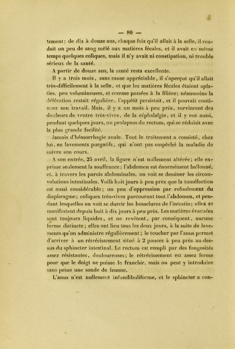 temenl: de dix à douze ans, chaque Fois qu’il allait à la selle, il ren- dait un peu de san(j mêlé aux matières fécales, et il avait e?i même temps quelques coliques, mais il n’y avait ni constipation, ni trouble sérieux de la santé. A partir de douze ans, la santé resta excellente. I! y a trois mois, sans cause appréciable, il s’aperçut qu’il allait très-difficilement à la selle, et que les matières fécales étaient apla- ties, peu volumineuses, et comme passées à la filière; néanmoins la défécation restait réfrulière, l’appétit persistait, et il pouvait conti- nuer son travail. Mais, il y a un mois à peu près, survinrent des douleurs de ventre très-vives, de la céphalalgie, et il y eut aussi, pendant quelques jours, un prolapsus du rectum, qui se réduisit avec la plus grande facilité. Jamais d’hémorrhagie anale. Tout le traitement a consisté, chez lui, en lavements purgatifs, qui n’ont pas empêché la maladie de suivre son cours. A son entrée, 25 avril, la figure n’est nullement altérée; elle ex- prime seulement la souffrance; l’abdomen est énormément ballonné, et, à travers les parois abdominales, on voit se dessiner les circon- volutions intestinales. Voilà huit jours à peu près que la tuméfaction est aussi considérable; un peu d’oppression par refoulement du diaphragme; coliques très-vives parcourant tout l’abdomen, et pen- dant lesquelles on voit se durcir les bosselures de l’intestin; elles se manifestent depuis huit à dix jours à peu près. Les matières évacuées sont toujours liquides, et ne revêtent, par conséquent, aucune forme distincte; elles ont lieu tous les deux jours, à la suite de lave- ments qu’on administre régulièrement ; le toucher par l’anus permet d’arriver à un rétrécissement situé à 2 pouces à peu près au-des- sus du sphincter intestinal. Le rectum est rempli par des fongosités assez résistantes, douloureuses; le rétrécissement est assez ferme pour que le doigt ne puisse le franchir, mais on peut y introduire sans peine une sonde de femme. L’anus n’est nullement infundibuliforme, et le sphincter a con«