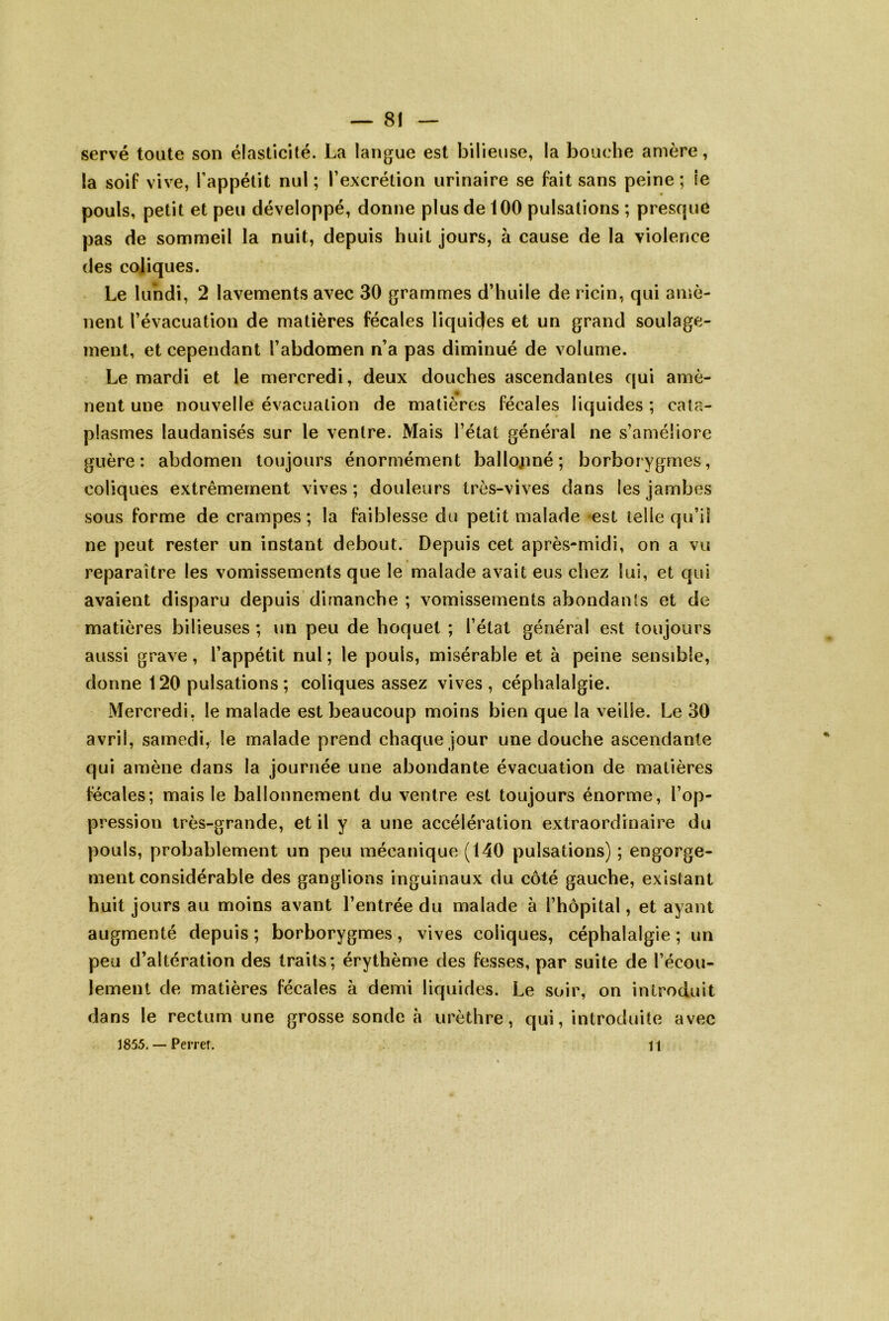 serve toute son élasticité. La langue est bilieuse, la bouche amère, la soif vive, Tappélit nul; Texcrétion urinaire se fait sans peine; le pouls, petit et peu développé, donne plus de 100 pulsations ; presque pas de sommeil la nuit, depuis huit jours, à cause de la violence des coliques. Le lundi, 2 lavements avec 30 grammes d’huile de ricin, qui amè- nent l’évacuation de matières fécales liquides et un grand soulage- ment, et cependant l’abdomen n’a pas diminué de volume. Le mardi et le mercredi, deux douches ascendantes qui amè- nent une nouvelle évacualion de matières fécales liquides ; cata- plasmes laudanisés sur le ventre. Mais l’état général ne s’améliore guère: abdomen toujours énormément ballojiné ; borborygmes, coliques extrêmement vives ; douleurs très-vives dans les jambes sous forme de crampes; la faiblesse du petit malade est telle qu’il ne peut rester un instant debout. Depuis cet après-midi, on a vu reparaître les vomissements que le malade avait eus chez lui, et qui avaient disparu depuis dimanche ; vomissements abondants et de matières bilieuses ; un peu de hoquet ; l’état général est toujours aussi grave, l’appétit nul ; le pouls, misérable et à peine sensible, donne 120 pulsations; coliques assez vives , céphalalgie. Mercredi, le malade est beaucoup moins bien que la veille. Le 30 avril, samedi, le malade prend chaque jour une douche ascendante qui amène dans la journée une abondante évacuation de matières fécales; mais le ballonnement du ventre est toujours énorme, l’op- pression très-grande, et il y a une accélération extraordinaire du pouls, probablement un peu mécanique (140 pulsations) ; engorge- ment considérable des ganglions inguinaux du côté gauche, existant huit jours au moins avant l’entrée du malade à l’hôpital, et ayant augmenté depuis ; borborygmes, vives coliques, céphalalgie ; un peu d’altération des traits; érythème des fesses, par suite de l’écou- lement de matières fécales à demi liquides. Le soir, on introduit dans le rectum une grosse sonde à urèthre, qui, introduite avec 1855. — Pemr. H