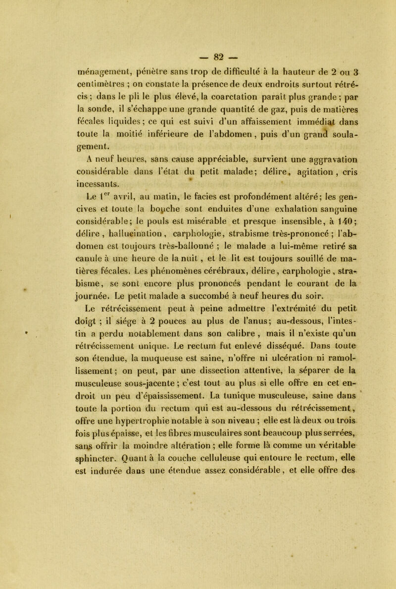 centimètres ; on constate la présence de deux endroits surtout rétré- cis ; dans le pli le plus élevé, la coarctation parait plus grande ; par la sonde, il s’échappe une grande quantité de gaz, puis de matières fécales liquides; ce qui est suivi d’un affaissement immédiat dans toute la moitié inférieure de l’abdomen , puis d’un grand soula- gement. A neuf heures, sans cause appréciable, survient une aggravation considérable dans l’état du petit malade; délire, agitation, cris incessants. Le 1®^ avril, au matin, le faciès est profondément altéré; les gen- cives et toute la bopche sont enduites d’une exhalation sanguine considérable; le pouls est misérable et presque insensible, à 140; délire, hallucination, carphologie, strabisme très-prononcé; l’ab- domen est toujours très-bailonné ; le malade a lui-même retiré sa canule à une heure de la nuit , et le lit est toujours souillé de ma- tières fécales. Les phénomènes cérébraux, délire, carphologie , stra- bisme, se sont encore plus prononcés pendant le courant de la journée. Le petit malade a succombé à neuf heures du soir. Le rétrécissement peut à peine admettre l’extrémité du petit doigt ; il siège à 2 pouces au plus de l’anus; au-dessous, l’intes- tin a perdu notablement dans son calibre , mais il n’existe qu’un rétrécissement unique. Le rectum fut enlevé disséqué. Dans toute son étendue, la muqueuse est saine, n’offre ni ulcération ni ramol- lissement ; on peut, par une dissection attentive, la séparer de la musculeuse sous-jacente ; c’est tout au plus si elle offre en cet en- droit un peu d’épaississement. La tunique musculeuse, saine dans toute la portion du rectum qui est au-dessous du rétrécissement, offre une hypertrophie notable à son niveau ; elle est là deux ou trois fois plus épaisse, et les libres musculaires sont beaucoup plus serrées, sans offrir la moindre altération ; elle forme là comme un véritable sphincter. Quant à la couche celluleuse qui entoure le rectum, elle est indurée dans une étendue assez considérable, et elle offre des