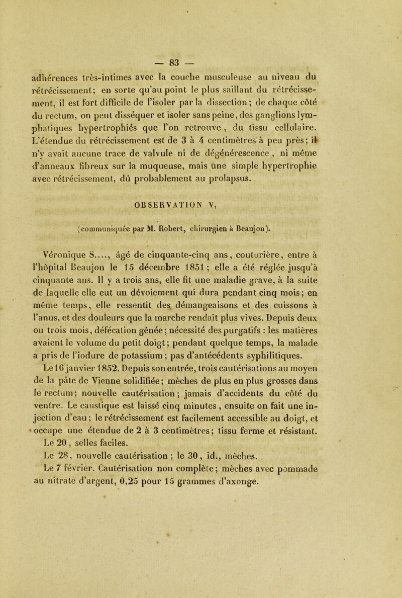 adhérences très-intimes avec la couche musculeuse au niveau du rétrécissement; en sorte qu’au point le plus saillant du rétrécisse- ment, il est Fort difficile de l’isoler par la dissection ; de chaque côté du rectum, on peut disséquer et isoler sans peine, des ganglions lym- phatiques hypertrophiés que l’on retrouve , du tissu cellulaire. L’étendue du rétrécissement est de 3 à 4 centimètres à peu près; i^ ii’y avait aucune trace de valvule ni de dégénérescence , ni même d’anneaux fibreux sur la muqueuse, mais une simple hypertrophie avec rétrécissement, dû probablement au prolapsus. OBSERVATION V, (communiquée par M. Robert, chiriirgieii à Beaujon). Véronique S , âgé de cinquante-cinq ans, couturière, entre à l’hôpital Beaujon le 15 décembre 1851; elle a été réglée jusqu’à cinquante ans. 11 y a trois ans, elle fit une maladie grave, à la suite de laquelle elle eut un dévoiement qui dura pendant cinq mois; en même temps, elle ressentit des démangeaisons et des cuissons à l’anus, et des douleurs que la marche rendait plus vives. Depuis deux ou trois mois, défécation gênée; nécessité des purgatifs : les matières avaient le volume du petit doigt; pendant quelque temps, la malade a pris de l’iodure de potassium ; pas d’antécédents syphilitiques. Le 16 janvier 1852. Depuis son entrée, trois cautérisations au moyen de la pâte de Vienne solidifiée; mèches de plus en plus grosses dans le rectum; nouvelle cautérisation; jamais d’accidents du côté du ventre. Le caustique est laissé cinq minutes , ensuite on fait une in- jection d’eau; le rétrécissement est facilement accessible au doigt, et ‘Occupe une étendue de 2 à 3 centimètres; tissu ferme et résistant. Le 20 , selles faciles. Le 28, nouvelle cautérisation; le 30, id., mèches. Le 7 février. Cautérisation non complète; mèches avec pommade au nitrate d’argent, 0,25 pour 15 grammes d’axonge.