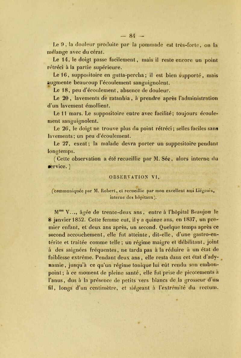 Le 9, la douleiir produite par la pommade est très-forte, on la mélange avec ducérat. Le 14, le doigt passe facilement, mais il reste encore un point rétréci à la partie supérieure. Le 16, suppositoire en gutta-percha; il est bien supporté, mais augmente beaucoup récoulement sanguignolent. Le 18, peu d’écoulement, absence de douleur. Le 20, lavements de ratanhia, à prendre après l’administration d’un lavement émollient. Le 11 mars. Le suppositoire entre avec facilité; toujours écoule- ment sanguignolent. Le 26, le doigt ne trouve plus de point rétréci; selles faciles sans lavements; un peu d’écoulement. Le 27, exeat; la malade devra porter un suppositoire pendant longtemps. (Cette observation a été recueillie par M. Sée, alors interne du •ërvice. ) observation Vt, (communiquée par M. Robert et recueillie par mon excellent ami Lîé^>eoî», interne des hôpitaux}. 1V1“® V..., âgée de trente-deux ans, entre à l’hopilal Beaujon le 8 janvier 1852. Cette femme eut, il y a quinze ans, en 1837, un pre- mier enfant, et deux ans après, un second. Quelque temps après ce second accouchement, elle fut atteinte, dit-elle, d’une gastro-en- térite et traitée comme telle; un régime maigre et débilitant, joint â des saignées fréquentes, ne tarda pas à la réduire à un état de faiblesse extrême. Pendant deux ans, elle resta dans cet état d’ady- Ramie, jusqu’à ce qu’un régime tonique lui eût rendu son embon- point; à ce moment de pleine santé, elle fut prise de picotements a l’anus, dus à la présence de petits vers blancs de la grosseur d’im fil, longs d’un centimètre, et siégeant à l’extrémité du rectum.