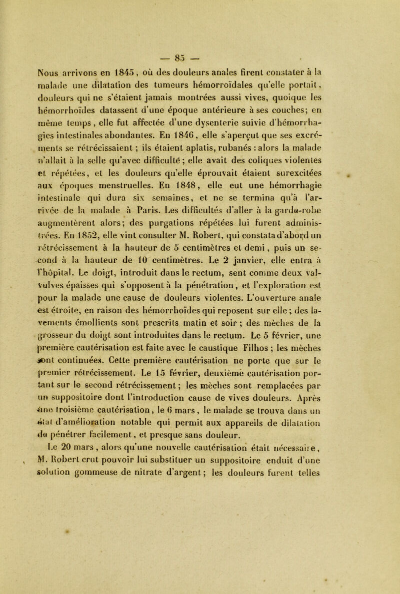 Nous arrivons en 1845 , où des douleurs anales firent constater à la malade une dilatation des tumeurs hémorroïdales qu’elle portail, douleurs qui ne s’étaient jamais montrées aussi vives, quoique les hémorrhoïdes datassent d’une époque antérieure à ses couches; en meme temps , elle fut affectée d’une dysenterie suivie d’hémorrha- gies intestinales abondantes. En 1846, elle s’aperçut que ses excré- ments se rétrécissaient ; ils étaient aplatis, rubanés : alors la malade n’allait à la selle qu’avec difficulté; elle avait des coliques violentes et répétées, et les douleurs qu’elle éprouvait étaient surexcitées aux épo(]ues menstruelles. En 1848, elle eut une hémorrhagie intestinale qui dura six semaines, et ne se termina qu’à l’ar- rivée de la malade à Paris. Les difficultés d’aller à la garde-robe augmentèrent alors; des purgations répétées lui furent adminis- trées. En 1852, elle vint consulter M. Robert, ipui constata d’aboi;d un rétrécissement à la hauteur de 5 centimètres et demi, puis un se- cond à la hauteur de 10 centimètres. Le 2 janvier, elle entra à l’hôpital. Le doigt, introduit dans le rectum, sent comme deux val- vulves épaisses qui s’opposent à la pénétration, et l’exploration est pour la malade une cause de douleurs violentes. L’ouverture anale est étroite, en raison des hémorrhoïdes qui reposent sur elle ; des la- vements émollients sont prescrits matin et soir ; des mèches de la grosseur du doigt sont introduites dans le rectum. Le 5 février, une première cautérisation est faite avec le caustique Filhos ; les mèches ijDnt continuées. Cette première cautérisation ne porte que sur le premier rétrécissement. Le 15 février, deuxième cautérisation por- tant sur le second rétrécissement ; les mèches sont remplacées par un suppositoire dont l’introduction cause de vives douleurs. Après ûne troisième cautérisation , le 6 mars , le malade se trouva dans un «îal d’amélioration notable qui permit aux appareils de dilatation de pénétrer facilement, et presque sans douleur. Le 20 mars , alors qu’une nouvelle cautérisation était nécessaire, M. Robert crut pouvoir lui substituer un suppositoire enduit d’une solution gommeuse de nitrate d’argent; les douleurs furent telles