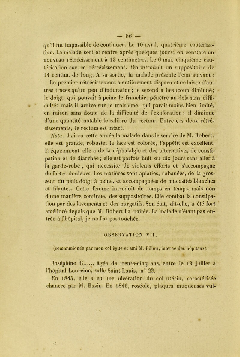 (ju’il Fui impossible de conlinuer. Le 10 avril, qualrième cautérisa- tion. La malade sort et rentre après quelques jours; on constate un nouveau rétrécissement à 13 centimètres. Le 6 mai, cinquième cau- térisation sur ce rétrécissement. On introduit un suppositoire de 14 centim. de long. A sa sortie, la malade présente l’état suivant : Le premier rétrécissement a entièrement disparu et ne laisse d’au- tres traces qu’un peu d’induration; le second a beaucoup diminué; le doigt, qui pouvait à peine le franchir, pénètre au delà sans diffi- culté; mais il arrive sur le troisième, qui paraît moins bien limité, en i*aison sans doute de la difficulté de l’exploration; il diminue d’une quantité notable le calibre du rectum. Entre ces deux rétré- cissements, le rectum est intact. y Ota. J’ai vu celte année la malade dans le service de M. Robert; elle est grande, robuste, la face est colorée, l’appétit est excellent. Fréquemment elle a de la céphalalgie et des alternatives de consti- pation et de diarrhée; elle est parfois huit ou dix jours sans aller à la garde-robe , qui nécessite de violents efforts et s’accompagne de fortes douleurs. Les matières sont aplaties, rubanées, de la gros- seur du petit doigt à peine, et accompagnées de mucosités blanches et filantes. Cette femme introduit de temps en temps, mais non d’une manière continue, des suppositoires. Elle combat la constipa- tion par des lavements et des purgatifs. Son état, dit-elle, a été fort amélioré depuis que M. Robert l’a traitée. La malade n’étant pas en- trée à l’hôpital, je ne l’ai pas touchée. OBSERVATION Vif, (communiquée par mon collègue et ami M. Pülou, interne des hôpitaux). Joséphine C , âgée de trente-cinq ans, entre le 19 juillet à l’hôpital Lourcine, salle Saint-Louis, n^^ 22. En 1845, elle a eu une ulcération du col tUérin, caractérisée chancre par M. Bazin. En 1846, roséole, plaques muqueuses vul-
