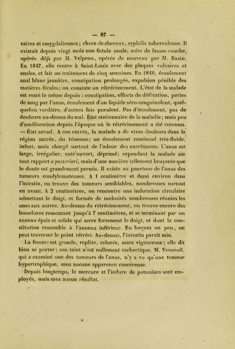 vaires etamygdaliennes ; chule de cheveux, syphilis tuberculeuse. II existait depuis vingt mois une fistule anale, suite de fausse couche, opérée déjà par M. Velpeau, opérée de nouveau par M. Bazin. En 1847, elle rentre à Saint-Louis avec des plaques vulvaires et anales, et fait un traitement de cinq semaines. En 1848, écoulement anal blanc jaunâtre, constipation prolongée, expulsion pénible des matières fécales; on constate un rétrécissement. L’état de la malade est resté le même depuis : constipation, efforts de défécation, pertes de sang par l’anus, écoulement d’un liquide séro-sanguinolent, quel- quefois verdâtre, d’autres fois purulent. Pas d’écoulement, pas de douleurs au-dessus du mal. Efat stationnaire de ia maladie; mais peu d’amélioration depuis l’époque où le rétrécissement a été reconnu. — État actuel. A son entrée, la malade a de vives douleurs dans la région sacrée, du ténesme; un écoulement continuel très-fluide, infect, mais chargé surtout de l’odeur des excréments. L’anus est large, irrégulier, entr’ouvert, déprimé; cependant la malade nie tout rapport a posteriori^ mais d’une manière tellement bruyante que le doute est grandement permis. Il existe au pourtour de l’anus des tumeurs condylomateuses. A 1 centimètre et demi environ dans l’intestin, on trouve des tumeurs semblables, nombreuses surtout en avant. A 2 centimètres, on rencontre une induration circulaire admettant le doigt, et formée de nodosités nombreuses réunies les unes aux autres. Au-dessus du rétrécissement, on trouve encore des bosselures remontant jusqu’à 7 centimètres, et se terminant par un anneau épais et solide qui serre fortement le doigt, et dont la con- stitution ressemble à l’anneau inférieur. En forçant un peu, on peut traverser le point rétréci. Au-dessus, l’intestin paraît sain. La femme est grande, replète, colorée, assez vigoureuse ; elle dit bien se porter; son teint n’est nullement cachectique. M. Verneuil, qui a examiné une des tumeurs de l’anus, n’y a vu qu’une tumeur hypertrophique, sans aucune apparence cancéreuse. Depuis longtemps, le mercure et l’iodure de potassium sont em- ployés, mais sans aucun résultat.