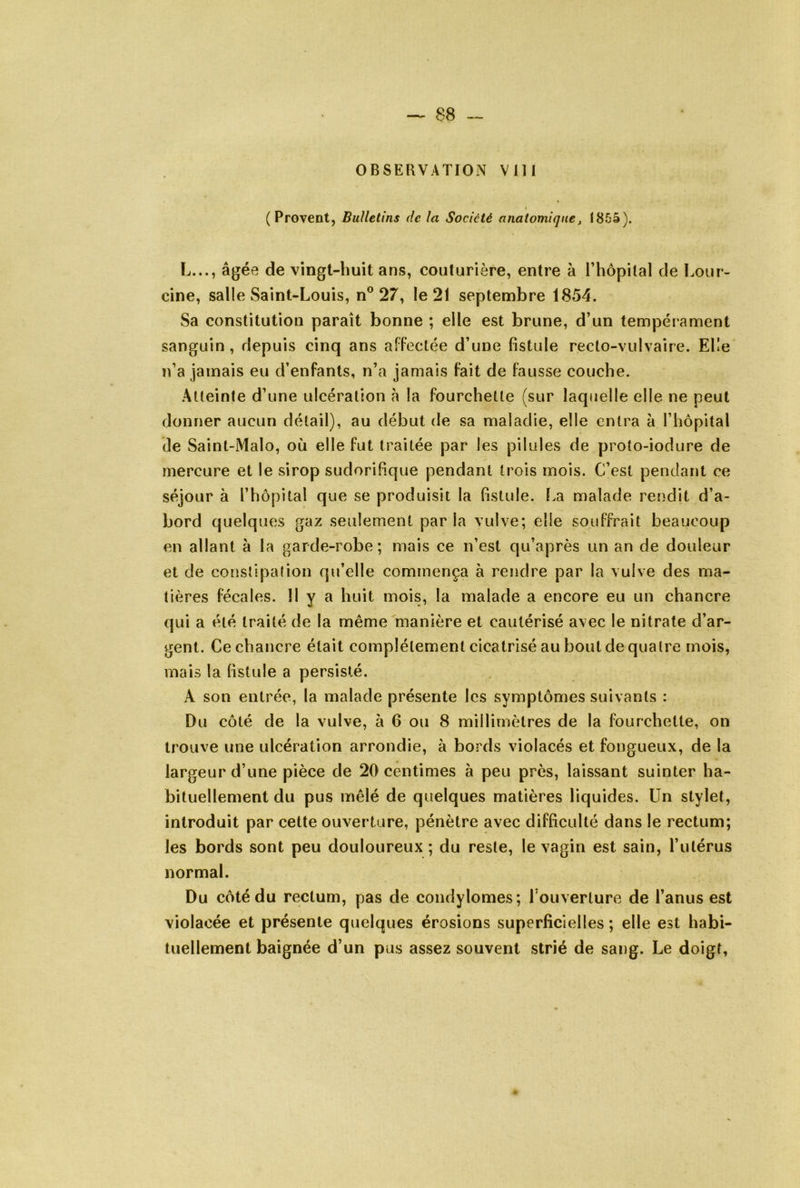 ( Provent, Bulletins de la Société anatomique, 1855). L..., âgée de vingt-huit ans, couturière, entre à l’hopilal de Lour- cine, salle Saint-Louis, n® 27, le 21 septembre 1854. Sa constitution paraît bonne ; elle est brune, d’un tempérament sanguin , depuis cinq ans affectée d’une fistule recto-vulvaire. Elle n’a jamais eu d’enfants, n’a jamais fait de fausse couche. Atteinte d’une ulcération à la fourchette (sur laquelle elle ne peut donner aucun détail), au début de sa maladie, elle entra à l’hôpital de Saint-Malo, où elle fut traitée par les pilules de proto-iodure de mercure et le sirop sudorifique pendant trois mois. C’est pendant ce séjour à l’hôpital que se produisit la fistule. La malade rendit d’a- bord quelques gaz seulement par la vulve; elle souffrait beaucoup en allant à la garde-robe; mais ce n’est qu’après un an de douleur et de constipation qu’elle commença à rendre par la vulve des ma- tières fécales, il y a huit mois, la malade a encore eu un chancre qui a été traité de la même manière et cautérisé avec le nitrate d’ar- gent. Ce chancre était complètement cicatrisé au bout de quatre mois, mais la fistule a persisté. A son entrée, la malade présente les symptômes suivants : Du côté de la vulve, à 6 ou 8 millimètres de la fourchette, on trouve une ulcération arrondie, à bords violacés et fongueux, de la largeur d’une pièce de 20 centimes à peu près, laissant suinter ha- bituellement du pus mêlé de quelques matières liquides. Un stylet, introduit par cette ouverture, pénètre avec difficulté dans le rectum; les bords sont peu douloureux; du reste, le vagin est sain, l’utérus normal. Du côté du rectum, pas de condylomes; l’ouverture de l’anus est violacée et présente quelques érosions superficielles ; elle est habi- tuellement baignée d’un pus assez souvent strié de sang. Le doigt,
