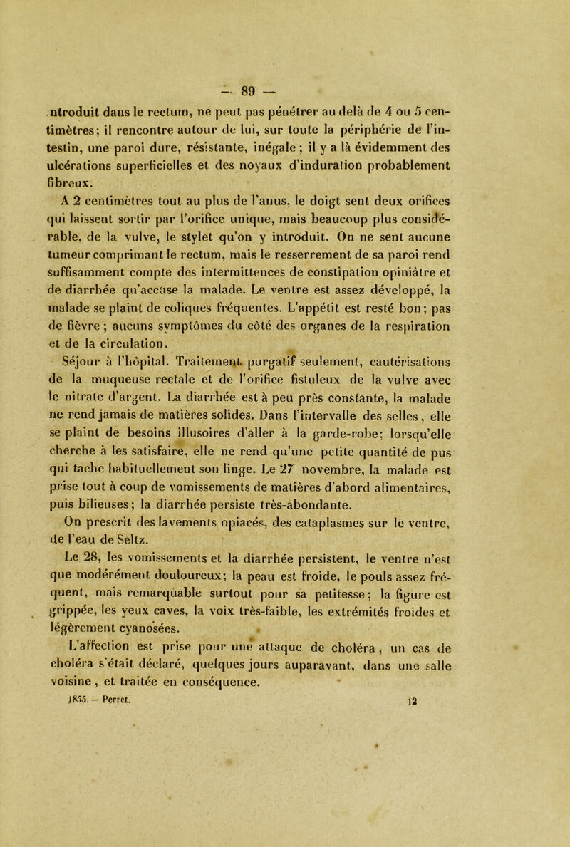 ntroduit dans le rectum, ne peut pas pénétrer au delà de 4 ou 5 cen- timètres ; il rencontre autour de lui, sur toute la périphérie de Tin- testin, une paroi dure, résistante, inégale ; il y a là évidemment des ulcérations superlicielles et des noyaux d’induralion probablement fibreux. A 2 centimètres tout au plus de ranus, le doigt sent deux orifices qui laissent sortir par l’orifice unique, mais beaucoup plus considé- rable, de la vulve, le stylet qu’on y introduit. On ne sent aucune tumeur comprimant le rectum, mais le resserrement de sa paroi rend suffisamment compte des intermittences de constipation opiniâtre et de diarrhée qu’accuse la malade. Le ventre est assez développé, la malade se plaint de coliques fréquentes. L’appétit est resté bon; pas de fièvre ; aucuns symptômes du côté des organes de la respiration et de la circulation. Séjour à l’hôpital. Traitement purgatif seulement, cautérisations de la muqueuse rectale et de l’orifice fistuleux de la vulve avec le nitrate d’argent. La diarrhée est à peu près constante, la malade ne rend jamais de matières solides. Dans l’intervalle des selles, elle se plaint de besoins illusoires d’aller à la garde-robe: lorsqu’elle cherche à les satisfaire, elle ne rend qu’une petite quantité de pus qui tache habituellement son linge. Le 27 novembre, la malade est prise tout à coup de vomissements de matières d’abord alimentaires, puis bilieuses; la diarrhée persiste très-abondante. On prescrit des lavements opiacés, des cataplasmes sur le ventre, de l’eau de Seltz. I^e 28, les vomissements et la diarrhée persistent, le ventre n’est que modérément douloureux; la peau est froide, le pouls assez fré- quent, mais remarquable surtout pour sa petitesse; la figure est grippée, les yeux caves, la voix très-faible, les extrémités froides et légèrement cyanosées. L’affection est prise pour une attaque de choléra , un cas de choléra s était déclaré, quelques jours auparavant, dans une salle voisine, et traitée en conséquence. J 855. — Perret. 12