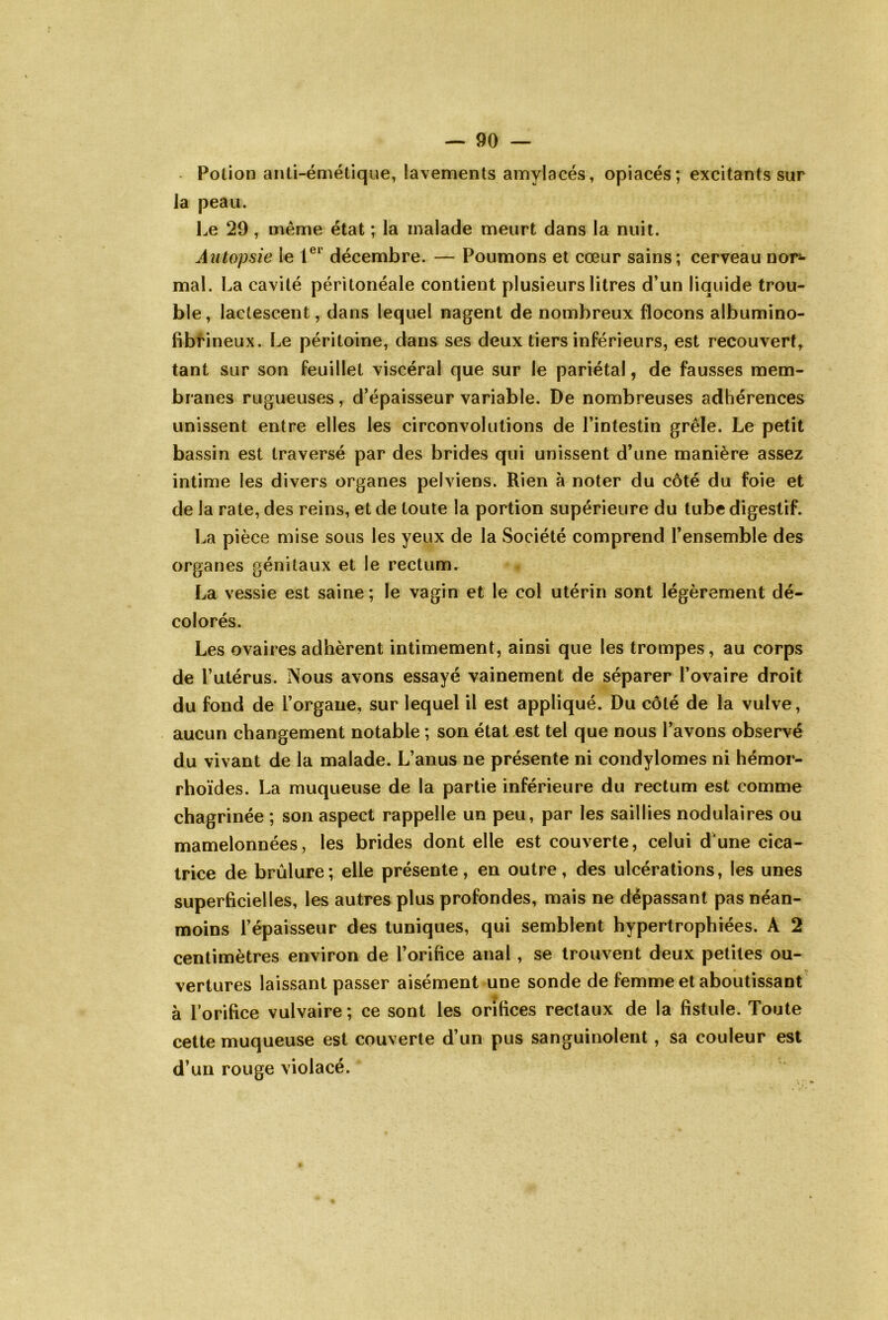 Potion anti-émétiqiie, lavements amylacés, opiacés; excitants sur la peau. Le 29, même état ; la malade meurt dans la nuit. Autopsie le 1®*’ décembre. — Poumons et cœur sains; cerveau nor*- mal. La cavité péritonéale contient plusieurs litres d’un liquide trou- ble, lactescent, dans lequel nagent de nombreux flocons albumino- fibrineux. Le péritoine, dans ses deux tiers inférieurs, est recouvert,^ tant sur son feuillet viscéral que sur le pariétal, de fausses mem- branes rugueuses, d’épaisseur variable. De nombreuses adhérences unissent entre elles les circonvolutions de l’intestin grêle. Le petit bassin est traversé par des brides qui unissent d’une manière assez intime les divers organes pelviens. Rien à noter du côté du foie et de la rate, des reins, et de toute la portion supérieure du tube digestif. La pièce mise sous les yeux de la Société comprend l’ensemble des organes génitaux et le rectum. La vessie est saine; le vagin et le col utérin sont légèrement dé- colorés. Les ovaires adhèrent intimement, ainsi que les trompes, au corps de l’utérus. Nous avons essayé vainement de séparer l’ovaire droit du fond de l’organe, sur lequel il est appliqué. Du côté de la vulve, aucun changement notable ; son état est tel que nous l’avons observé du vivant de la malade. L’anus ne présente ni condylomes ni hémor- rhoïdes. La muqueuse de la partie inférieure du rectum est comme chagrinée ; son aspect rappelle un peu, par les saillies nodulaires ou mamelonnées, les brides dont elle est couverte, celui d'une cica- trice de brûlure; elle présente, en outre, des ulcérations, les unes superficielles, les autres plus profondes, mais ne dépassant pas néan- moins l’épaisseur des tuniques, qui semblent hypertrophiées. A 2 centimètres environ de l’orifice anal, se trouvent deux petites ou- vertures laissant passer aisément une sonde de femme et aboutissant à lorifice vulvaire ; ce sont les orifices rectaux de la fistule. Toute cette muqueuse est couverte d’un pus sanguinolent, sa couleur est d’un rouge violacé.