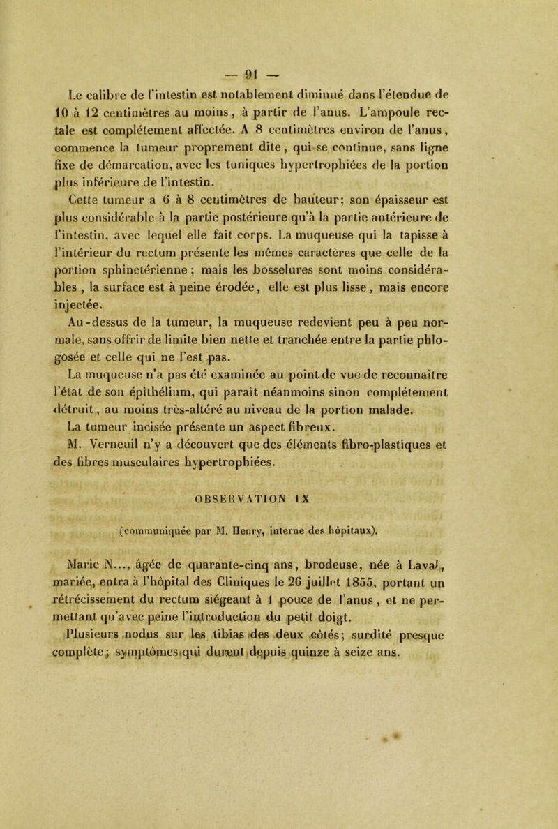 Le calibre de fintestin est notablement diminué dans l’étendue de 10 à 12 centimètres au moins, à partir de l’anus. L’ampoule rec- tale est complètement affectée. A 8 centimètres environ de l’anus, commence la tumeur proprement dite, qui se continue, sans ligne fixe de démarcation, avec les tuniques hypertrophiées de la portion plus inférieure de l’intestin. Cette tumeur a 6 à 8 centimètres de hauteur; son épaisseur est plus considérable à la partie postérieure qu’à la partie antérieure de l’intestin, avec lequel elle fait corps. La muqueuse qui la tapisse à l’intérieur du rectum présente les mêmes caractères que celle de la portion sphinctérienne ; mais les bosselures sont moins considéra- bles , la surface est à peine érodée, elle est plus lisse , mais encore injectée. Au-dessus de la tumeur, la muqueuse redevient peu à peu nor- male, sans offrir de limite bien nette et tranchée entre la partie phlo- gosée et celle qui ne l’est pas. La muqueuse n’a pas été examinée au point de vue de reconnaître l’état de son épithélium, qui parait néanmoins sinon complètement détruit, au moins très-altéré au niveau de la portion malade. La tumeur incisée présente un aspect fibreux. M. Verneuil n’y a découvert que des éléments fibro-plastiques et des fibres musculaires hypertrophiées. OBSEUVATION IX (coinmimiquée par M. Henry, interne des hôpitaux). Marie N..., âgée de quarante-cinq ans, brodeuse, née à Laval^ mariée, entra à l’hôpital des Cliniques le 26 juillet 1855, portant un rétrécissement du rectum siégeant à 1 pouce de l’anus , et ne per- mettant qu’avec peine l’introduction du petit doigt. Plusieurs nodus sur .les tibias des deux .côtés; surdité presque complète; sy;mptômes<qui durent de,puis quinze à seize ans.
