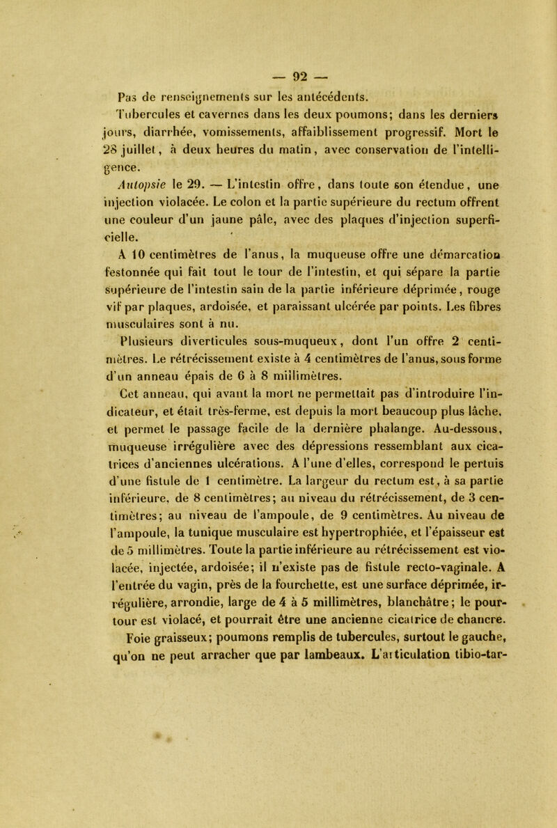Pas de rensei[»nemen(s sur les antécédents. Tubercules et cavernes dans les deux poumons; dans les dernier» jours, diarrhée, vomissements, affaiblissement progressif. Mort le 28 juillet, à deux heures du matin, avec conservation de l’intelli- gence. Autopsie le 29. — L’intestin offre, dans toute son étendue, une injection violacée. Le colon et la partie supérieure du rectum offrent une couleur d’un jaune pâle, avec des plaques d’injection superfi- cielle. A 10 centimètres de l’anus, la muqueuse offre une démarcation festonnée qui fait tout le tour de l’intestin, et qui sépare la partie supérieure de l’intestin sain de la partie inférieure déprimée, rouge vif par plaques, ardoisée, et paraissant ulcérée par points. Les fibres musculaires sont à nu. Plusieurs diverticules sous-muqueux, dont l’un offre 2 centi- mètres. Le rétrécissement existe à 4 centimètres de l’anus, sous forme d’un anneau épais de 6 à 8 millimètres. Cet anneau, qui avant la mort ne permettait pas d’introduire l’in- dicateur, et était très-ferme, est depuis la mort beaucoup plus lâche, et permet le passage facile de la dernière phalange. Au-dessous, muqueuse irrégulière avec des dépressions ressemblant aux cica- trices d’anciennes ulcérations. A l’une d’elles, correspond le pertuis d’une fistule de 1 centimètre. La largeur du rectum est, à sa partie inférieure, de 8 centimètres; au niveau du rétrécissement, de 3 cen- timètres; au niveau de l’ampoule, de 9 centimètres. Au niveau de l’ampoule, la tunique musculaire est hypertrophiée, et l’épaisseur est de 5 millimètres. Toute la partie inférieure au rétrécissement est vio- lacée, injectée, ardoisée; il n’existe pas de fistule recto-vaginale. A l’entrée du vagin, près de la fourchette, est une surface déprimée, ir- régulière, arrondie, large de 4 à 5 millimètres, blanchâtre ; le pour- tour est violacé, et pourrait être une ancienne cicatrice de chancre. Foie graisseux; poumons remplis de tubercules, surtout le gauche, qu’on ne peut arracher que par lambeaux. L’articulation tibio-tar-