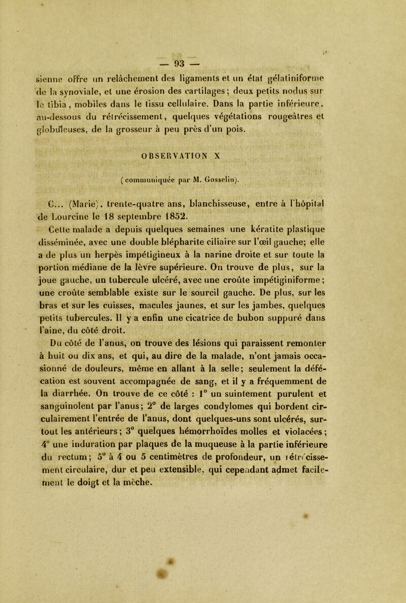 sienne oFfre un relâchement des ligaments et un état gélatiniforme (le la synoviale, et une érosion des cartilages; deux petits nodus sur* le tibia, mobiles dans le tissu cellulaire. Dans la partie inFérieure, au-dessous du rétrécissement, quehpies végétations rougeâtres et giobiileuses, de la grosseur à peu près d’un pois. OBSERVATION X (communiquée par M. Gosselin). G... (Marie), trente-quatre ans, blanchisseuse, entre à Thopital de Loureine le 18 septembre 1852. Celle malade a depuis quelques semaines une kératite plastique disséminée, avec une double blépharite ciliaire sur Toeil gauche; elle a de plus un herpès impétigineux à la narine droite et sur toute la portion médiane de la lèvre supérieure. On trouve de plus, sur la joue gauche, un tubercule ulcéré, avec une croûte impétiginiforme ; une croûte semblable existe sur le sourcil gauche. De plus, sur les bras et sur les cuisses, macules jaunes, et sur les jambes, quelques petits tubercules. 11 y a enfin une cicatrice de bubon suppuré dans l’aine, du côté droit. Du côté de l’anus, on trouve des lésions qui paraissent remonter à huit ou dix ans, et qui, au dire de la malade, n’ont jamais occa- sionné de douleurs, même en allant à la selle; seulement la défé- cation est souvent accompagnée de sang, et il y a fréquemment de la diarrhée. On trouve de ce côté : 1® un suintement purulent et sanguinolent par l’anus; 2® de larges condylomes qui bordent cir- culairement l’entrée de l’anus, dont quelques-uns sont ulcérés, sur- tout les antérieurs; 3® quelques hémorrhoïdes molles et violacées; 4° une induration par plaques de la muqueuse à la partie inférieure du rectum; 5® à 4 ou 5 centimètres de profondeur, un rétrécisse- ment circulaire, dur et peu extensible, qui cependant admet facile- ment le doigt et la mèche.