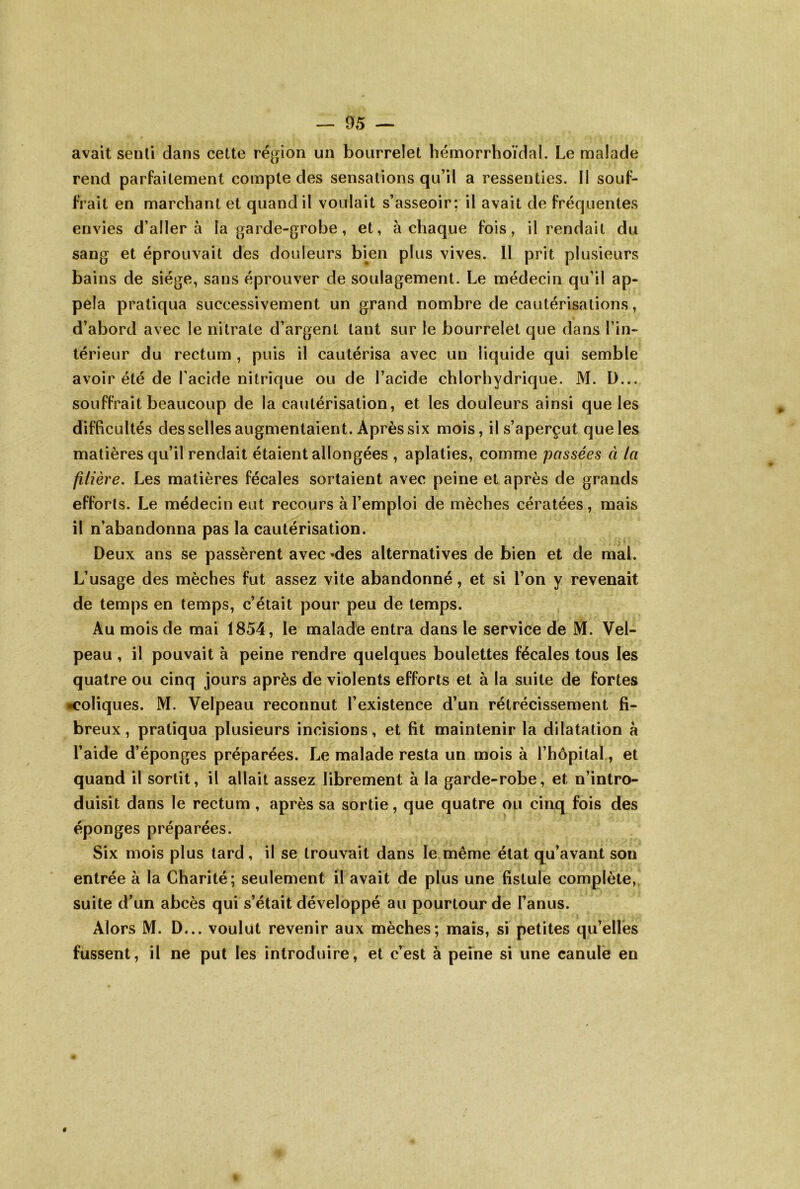avait senti dans cette région un bourrelet hémorrhoïdal. Le malade rend parfaitement compte des sensations qu’il a ressenties. Il souf- frait en marchant et quand il voulait s’asseoir; il avait de fréquentes envies d’aller à la garde-grobe, et, à chaque fois, il rendait du sang et éprouvait des douleurs bien plus vives. 11 prit plusieurs bains de siège, sans éprouver de soulagement. Le médecin qu’il ap- pela pratiqua successivement un grand nombre de cautérisations, d’abord avec le nitrate d’argent tant sur le bourrelet que dans l’in- térieur du rectum , puis il cautérisa avec un liquide qui semble avoir été de l’acide nitrique ou de l’acide chlorhydrique. M. Ü... souffrait beaucoup de la cautérisation, et les douleurs ainsi que les difficultés des selles augmentaient. Après six mois, il s’aperçut que les matières qu’il rendait étaient allongées , aplaties, comme passées à la filière. Les matières fécales sortaient avec peine et après de grands efforts. Le médecin eut recours à l’emploi de mèches cératées, mais il n’abandonna pas la cautérisation. Deux ans se passèrent avec «des alternatives de bien et de mal. L’usage des mèches fut assez vite abandonné, et si l’on y revenait de temps en temps, c’était pour peu de temps. Au mois de mai 1854, le malade entra dans le service de M. Vel- peau , il pouvait à peine rendre quelques boulettes fécales tous les quatre ou cinq jours après de violents efforts et à la suite de fortes •coliques. M. Velpeau reconnut l’existence d’un rétrécissement fi- breux, pratiqua plusieurs incisions, et fit maintenir la dilatation a l’aide d’éponges préparées. Le malade resta un mois à l’hôpital, et quand il sortit, il allait assez librement à la garde-robe, et n’intro- duisit dans le rectum , après sa sortie, que quatre ou cinq fois des éponges préparées. Six mois plus tard, il se trouvait dans le même état qu’avant son entrée à la Charité; seulement il avait de plus une fistule complète, suite d’un abcès qui s’était développé au pourtour de Fanus. Alors M. D... voulut revenir aux mèches; mais, si petites qu’elles fussent, il ne put les introduire, et c’est à peine si une canule en