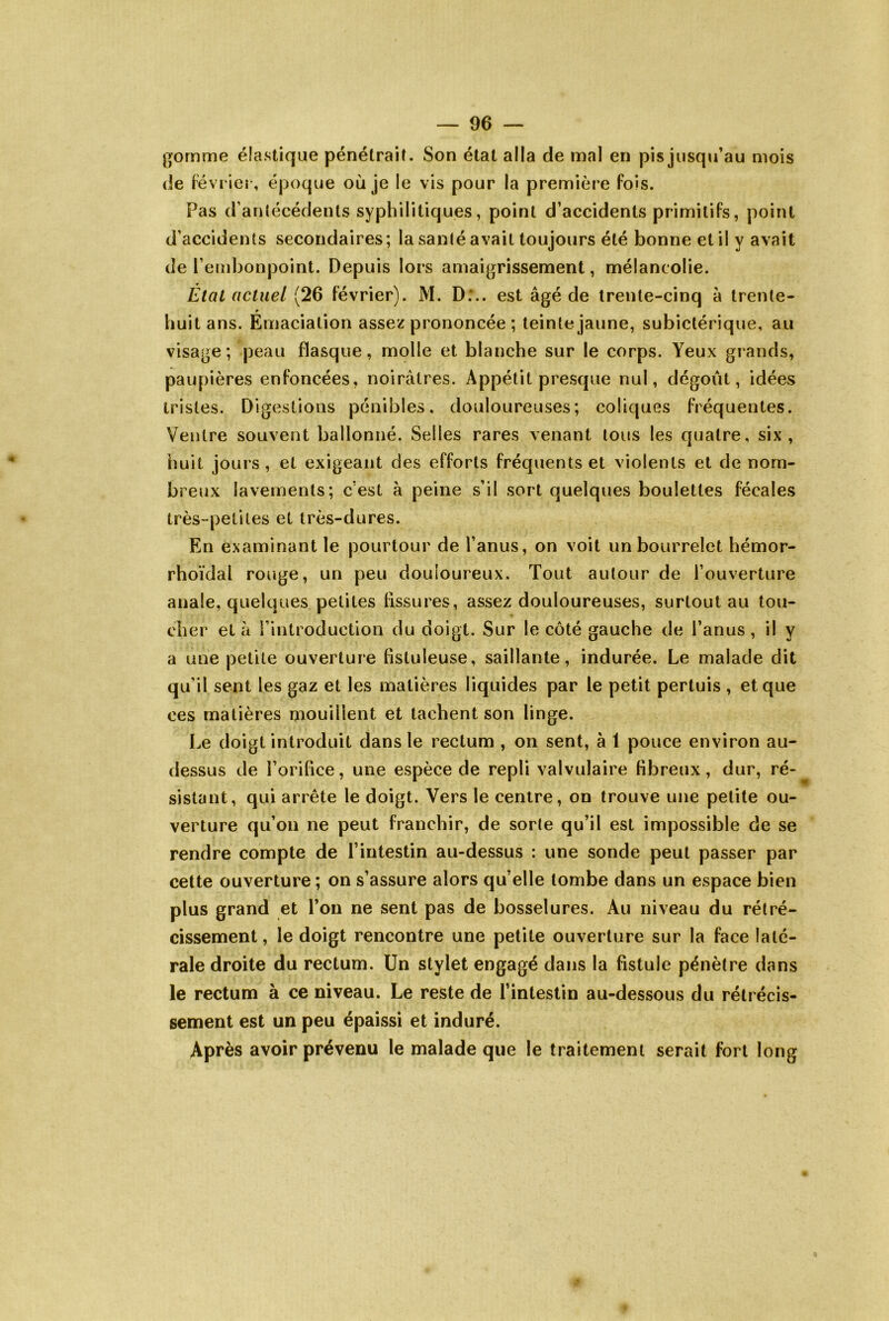 gomme élastique pénétrait. Son étal alla de mal en pis jusqu’au mois de février, époque où je le vis pour la première fois. Pas d’antécédents syphilitiques, point d’accidents primitifs, point d’accidents secondaires; la santé avait toujours été bonne et il y avait de l’embonpoint. Depuis lors amaigrissement, mélancolie. État actuel (26 février). M. D;.. est âgé de trente-cinq à trente- huit ans. Émaciation assez prononcée ; teinte jaune, subictérique, au visage; peau flasque, molle et blanche sur le corps. Yeux grands, paupières enfoncées, noirâtres. Appétit presque nul, dégoût, idées tristes. Digestions pénibles, douloureuses; coliques fréquentes. Ventre souvent ballonné. Selles rares venant tous les quatre, six, huit jours , et exigeant des efforts fréquents et violents et de nom- breux lavements; c’est à peine s’il sort quelques boulettes fécales très-petites et très-dures. En examinant le pourtour de l’anus, on voit un bourrelet hémor- rhoïdal rouge, un peu douloureux. Tout autour de l’ouverture anale, quelques petites fissures, assez douloureuses, surtout au tou- > cher et à l’introduction du doigt. Sur le côté gauche de l’anus, il y a une petite ouverture fistuleuse, saillante, indurée. Le malade dit qu’il sent les gaz et les matières liquides par le petit pertuis , et que ces matières mouillent et tachent son linge. Le doigt introduit dans le rectum , on sent, à 1 pouce environ au- dessus de l’orifice, une espèce de repli valvulaire fibreux, dur, ré-^ sistant, qui arrête le doigt. Vers le centre, on trouve une petite ou- verture qu’on ne peut franchir, de sorte qu’il est impossible de se rendre compte de l’intestin au-dessus : une sonde peut passer par cette ouverture ; on s’assure alors qu’elle tombe dans un espace bien plus grand et l’on ne sent pas de bosselures. Au niveau du rétré- cissement , le doigt rencontre une petite ouverture sur la face laté- rale droite du rectum. Un stylet engagé dans la fistule pénètre dans le rectum à ce niveau. Le reste de l’intestin au-dessous du rétrécis- sement est un peu épaissi et induré. Après avoir prévenu le malade que le traitement serait fort long