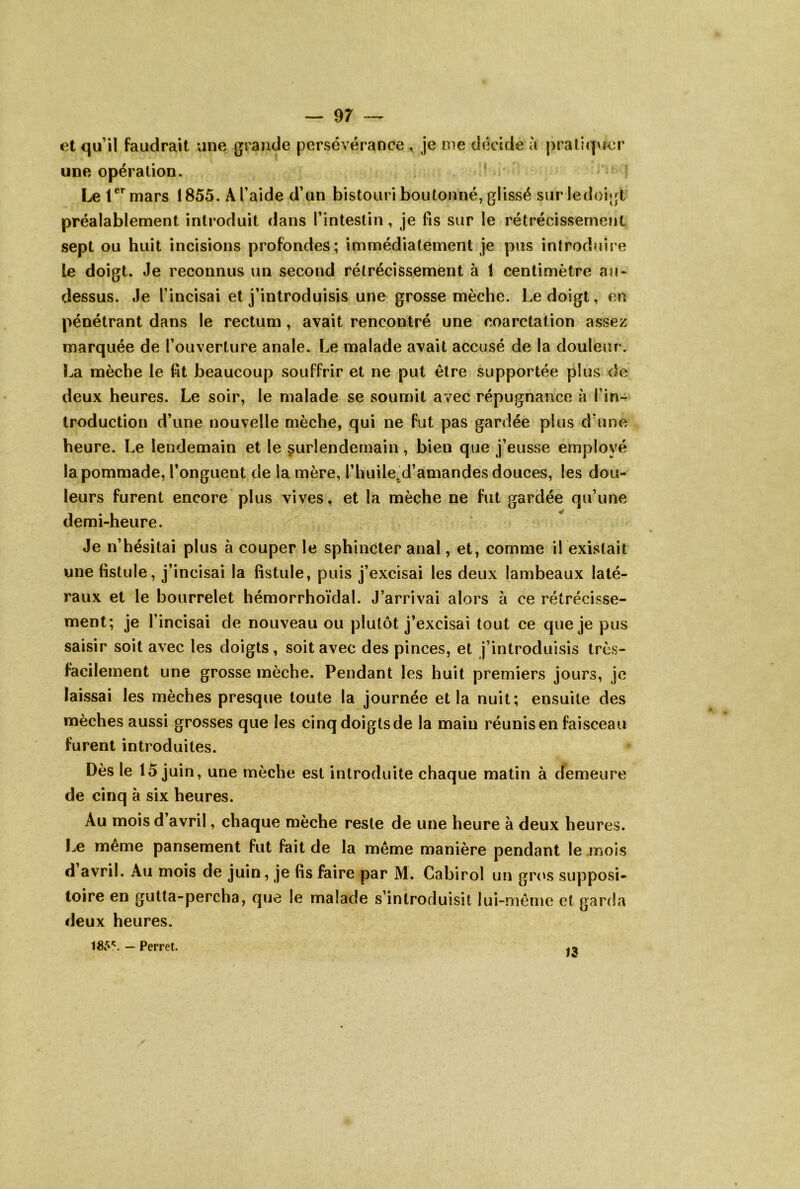 — 97 — et qu’il faudrait une grande persévérance , je me décide à praliqvjcr une opération. Le 1^’^mars 1855. A l’aide d’un bistouri boutonné, glissé surledoigt préalablement introduit dans l’intestin, je fis sur le rétrécissement sept ou huit incisions profondes; immédiatement je pus introduire Le doigt. Je reconnus un second rétrécissement à 1 centimètre au- dessus. Je l’incisai et j’introduisis une grosse mèche. Le doigt, en pénétrant dans le rectum, avait rencontré une coarctation assez marquée de l’ouverture anale. Le malade avait accusé de la douleur. La mèche le fit beaucoup souffrir et ne put être supportée plus de deux heures. Le soir, le malade se soumit avec répugnance à l’in-^ troduction d’une nouvelle mèche, qui ne fut pas gardée plus d’une heure. Le lendemain et le surlendemain, bien que j’eusse employé la pommade, l’onguent de la mère, l’huile^d’amandes douces, les dou- leurs furent encore plus vives, et la mèche ne fut gardée qu’une demi-heure. Je n’hésitai plus à couper le sphincter anal, et, comme il existait une fistule, j’incisai la fistule, puis j’excisai les deux lambeaux laté- raux et le bourrelet hémorrhoïdal. J’arrivai alors à ce rétrécisse- ment; je l’incisai de nouveau ou plutôt j’excisai tout ce que je pus saisir soit avec les doigts , soit avec des pinces, et j’introduisis très- facilement une grosse mèche. Pendant les huit premiers jours, je laissai les mèches presque toute la journée et la nuit; ensuite des mèches aussi grosses que les cinqdoigtsde la main réunis en faisceau furent introduites. Dès le 15 juin, une mèche est introduite chaque matin à demeure de cinq à six heures. Au mois d avril, chaque mèche reste de une heure à deux heures. Le même pansement fut fait de la même manière pendant le .mois d avril. Au mois de juin, je fis faire par M. Cabirol un grc's supposi- toire en gutta-percha, que le malade s’introduisit lui-même et garda deux heures. 185'^. — Perret.