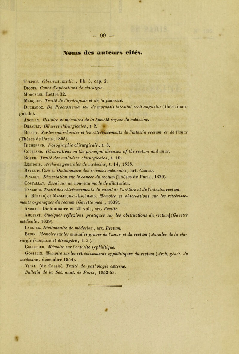 tics auteurs cités. Tulnus. Obseivat. medic., 11b. 3, cap. 2. Dionis. Cours d'opérations de chirurgie. Morgagni. Lettre 32. Marquet. Traité de l’hydropisie et de la jaunisse. DüCHADOZ. De Proctostcnia seu de morhosis intcstini recti angustiis (^ihese lUdU- gurale). Anceun. Histoire et mémoires de la Société royale de médecine, Desault. OEiwres chirurgicales, t. 2. • Bellet. Sur les squirrhosités et les rétrécissements de l'intestin rectum et de l'anus (Thèses de Paris, 1805). Richerand. Nosographie chirurgicale , t. 3. CoPEr.AND. Observations on the principal diseases of the rectum and anus. Boyer. Traité des maladies chirurgicales ^t. 10. Lebidois. Archives générales de médecine, t. 14; 1828. Bayle et Cayol. Dictionnaire des sciences médicales, art. Cancer. PiNAULT. Dissertation sur le cancer du rectum (Thèses de Paris, 1829). CoSTALLAT. Essai sur un nouveau mode de dilatation. Tanchou. Traité des rétrécissements du canal de l’urèthre et de l’intestin rectum. A. Bérard' et Maslieürat-Lagémard. Mémoire et observations sur les rétrécisse^ ments organiques du rectum {Gazette méd., 1839). Andral. Dictionnaire en 21 vol., art. Rectite, Amussat. Quelques réflexions pratiques sur les obstructions dù^rectum\ [Gazette médicale^ 1839). Laugier. Dictionnaire de médecine, art. Rectum, Bégin. Mémoire sur les maladies graves de l'anus et du rectum [Annales de la chi~ rurgie française et étrangère, t. 3 ). CuLLERiER. Mémoire sur l’entérite syphilitique, Gosselin. Mémoire sur les rétrécissements syphilitiques du rectum [Arch, généi. de médecine, décembre 1854). Vidal (de Cassis). Traité de pathologie externe» Bulletin de la Soc. anai. de Paris, 1852-53.