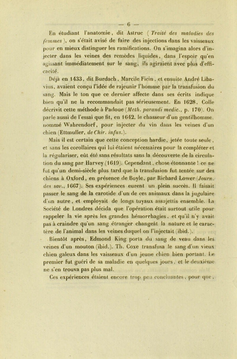 c En étudiant l’anatomie, dit Astruc ( Traité des maladies des femmes ), on s’était avisé de faire des injections dans les vaisseaux pour en mieux distinguer les ramifications. On s’imagina alors d’in- jecter dans les veines des remèdes liquides, dans l’espoir qu’en agissant immédiatement sur le sang, ils agiraient avec plus d’effi- cacité. Déjà en 1433, dit Burdach, Marcile Ficin, et ensuite André Liba- vius, avaient conçu l’idée de rajeunir l’homme par la transfusion du sang. Mais le ton que ce dernier affecte dans ses écrits indique bien qu’il ne la recommandait pas sérieusement. En 1628, Colle décrivit cette méthode à Padoue {Metli. parandi medic., p. 170). On parle aussi de l’essai que fit, en 1642, le chasseur d’un gentilhomme, nommé Wahrendorf, pour injecter du vin dans les veines d’un chien {EiimuWer, de Cliir. infiis.). Mais il est certain que cette conception hardie, jetée toute seule , et sans les corollaires qui lui étaient nécessaires pour la compléter et la régulariser, eût été sans résultats sans la découverte de la circula- tion du sang par Harvey (1619). Cependant, chose étonnante ! ce ne fut qu’un demi-siècle plus tard que la transfusion fut tentée sur des chiens à Oxford, en présence de Boyle, par Richard Lowev iJourn. des sav., 1667). Ses expériences eurent un plein succès, il faisait passer le sang de la carotide d’un de ces animaux dans la jugulaire d’im autre, et employait de longs tuyaux assujettis ensemble. La Société de Londres décida que l’opération était surtout utile pour rappeler la vie après les grandes hémorrhagies, et qu’il n’y avait pas à craindre qu’un sang étranger changeât la nature et le carac- tère de l’animal dans les veines duquel on l’injectait (ibid.). Bientôt après, Edmond King porta du sang de veau dans les veines d’un mouton (ibid.). Th. Coxe transfusa le sang d’un vieux chien galeux dans les vaisseaux d’un jeune chien bien portant. Le premier fut guéri de sa maladie en quelques jours. et le deuxième ne s’en trouva pas plus mal. Ces expériences étaient encore trop peu concluantes, pour que,