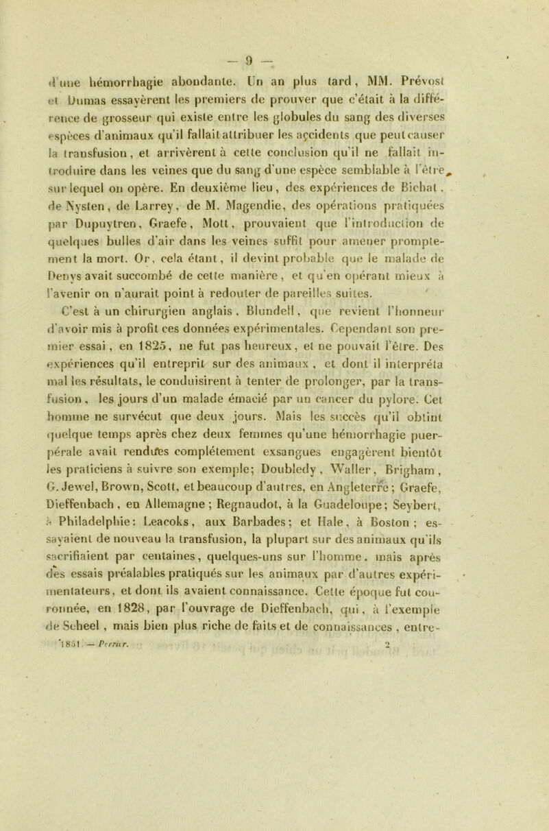 d\n\e héaiorrhagie aboudarite. Un an plus tard, MM. Prévost et Dumas essayèrent les premiers de prouver que c’était à la diffé- rence de grosseur qui existe entre les globules du sang des diverses espèces d’animaux qu’il fallait attribuer les açcidents que peut causer la transfusion, et arrivèrent à cette conclusion qu’il ne fallait in- troduire dans les veines que du sang d’une espèce semblable à l’étre^ sur lequel on opère. En deuxième lieu, des expériences de Bichat , deNysten, de Larrey, de M. Magendie, des opérations pratiquées par Dupuytren, Graefe, Mott, prouvaient que rintroducliori de quelques bulles d’air dans les veines suffit pour amener prompte- ment la mort. Or, cela étant, il devint probable que le malade de Denys avait succombé de cette manière, et qu’en opérant mieux a l’avenir on n’aurait point à redouter de pareilles suites. C’est à un chirurgien anglais , Blundel!, que revient i’honneui* li’avoir mis à profit ces données expérimentales. Cependant son pre- mier essai, en 1825, ne fut pas heureux, et ne pouvait l’être. Des expériences qu’il entreprit sur des animaux , et dont il interpréta mal les résultats, le conduisirent à tenter de prolonger, par la trans- fusion , les jours d’un malade émacié par un cancer du pylore. Cet homme ne survécut que deux jours. Mais les succès qu’il obtint quelque temps après chez deux femmes qu’une hémorrhagie puer- pérale avait rendiTes complètement exsangues engagèrent bientôt les praticiens à suivre son exemple; Doubledy, Waller, Brigham , G. Jewel, Brown, Scott, et beaucoup d’autres, en Angleterre; Graefe, Dieffenbach, en Allemagne; Regnaudot, à la Guadeloupe; Seybert, h Philadelphie: Leacoks, aux Barbades; et Haie, à Boston; es- sayaient de nouveau la transfusion, la plupart sur des animaux qu’ils sacrifiaient par centaines, quelques-uns sur l’homme, mais après des essais préalables pratiqués sur les animaux par d’autres expéri- mentateurs, et dont ils avaient connaissance. Cette époque fut cou- ronnée, en 1828, par l’ouvrage de Dieffenbach, qui, à l’exemple de Seheel , mais bien plus riche de faits et de connaissances , entre- *1801. — PcrrUr. 2 /