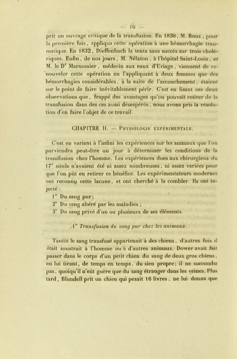 prit un ouvrage critique de la transfusion. En 1830, M. Roux , pour ia première fois, appliqua cette opération à une hémorrhagie trau- matique. En 1832, Dieffenbach la tenta sans succès sur trois cholé- riques. Enfin , de nos jours , M. iNélalon , à l’hôpital Saint-Louis , et M. le Marmonier, médecin aux eaux d’üriage , viennent de re- nouveler cette opération en l’appliquant à deux femmes que des hémorrhagies considérables, à la suite de l’accouchement, étaient sur le point de faire inévitablement périr. C’est en lisant ces deux observations que , frappé des avantages qu’on pouvait retirer de la transfusion dans des cas aussi désespérés, nous avons pris la résolu- tion d’en faire l’objet de ce travail. CHAPITRE II. — Physiologie expérimentale. C’est en variant à l’infini les expériences sur les animaux que l’on parviendra peut-être un jour à déterminer les conditions de la transfusion chez l’homme. Les expériences dues aux chirurgiens du 17® siècle n’avaient été ni assez nombreuses, ni assez variées pour que l’on pût en retirer ce bénéfice. Les expérimentateurs modernes ont reconnu cette lacune, et ont cherché à la combler. Ils ont in- jecté : 1® Du sang pur; 2® Du sang altéré par les maladies ; 3® Du sang privé d’un ou plusieurs de ses éléments. 1® Transfusion du sang pur chez les animaux. Tantôt le sang transfusé appartenait à des chiens , d’autres fois i! était soustrait à l’homme ou à d’autres animaux. Dower avait fait passer dans le corps d’un petit chien du sang de deux gros chiens , en lui tirant, de temps en temps, du sien propre; il ne succomba pas, quoiqu’il n’eût guère que du sang étranger dans les veines. Plus tard, Blundell prit un chien qui pesait 16 livres , ne lui donna que