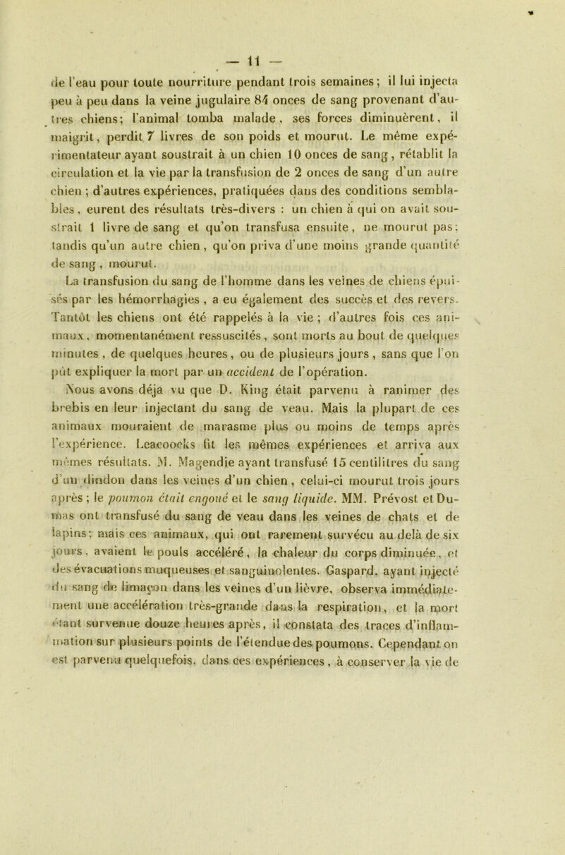 peu à peu dans la veine jugulaire 84 onces de sang provenant d’au- tres chiens; l’animal tomba malade, ses forces diminuèrent, il maigrit, perdit.7 livres de son poids et mourut. Le même expé- rimentateur ayant soustrait à un chien 10 onces de sang, rétablit la circulation et la vie par la transfusion de 2 onces de sang d’un au(re chien ; d’autres expériences, pratiquées dans des conditions sembla- bles , eurent des résultats très-divers : un chien à qui on avait sou- slrait 1 livre de sang et qu’on transfusa ensuite, ne mourut pas: tandis qu’un autre chien, qu’on priva d’une moins grande (juantité de sang , mourut. La transfusion du sang de l’homme dans les veines de chiens épui- sés par les hémorrhagies , a eu également des succès et des revers. Tantôt les chiens ont été rappelés à la vie ; d’autres fois ces ani- maux, momentanément ressuscités , sont morts au bout de quelques lïïinules , de quelques heures, ou de plusieurs jours , sans que l’on put expliquer la mort par-un accident de l’opération. Nous avons déjà vu que D. King était parvenu à ranimer des brebis en leur injectant du sang de veau. Mais la plupart de ces animaux mouraient de marasme plus ou moins de temps après l’expérience. Leacoocks fit les mêmes expériences et arriva aux mêmes résultats. M. Magendie ayant transfusé 15 centilitres du sang d’un riindon dans les veines d’un chien, celui-ci mourut trois jours après ; le poumon était engoué ai le sang liquide. MM. Prévost et Du- mas ont transfusé du sang de veau dans les veines de chats et de lapins; niais ces animaux, qui ont rarement survécu au delà de six jours, avaient le pouls accéléré, la chaleur du corps diminuée, e( des évacuations muqueuses et sanguinolentes. Gaspard, ayant injecté du sang de limaçon dans les veines d’un lièvre, observa immédiate- ment une accélération très-grande dans la respiration, et la mort étant survenue douze heujes après, il constata des traces d’inflam- mation sur plusieurs points de l’étendue des poumons. Cependant on est parvenu quelquefois, dans ces expériences, à conserverJa vie de