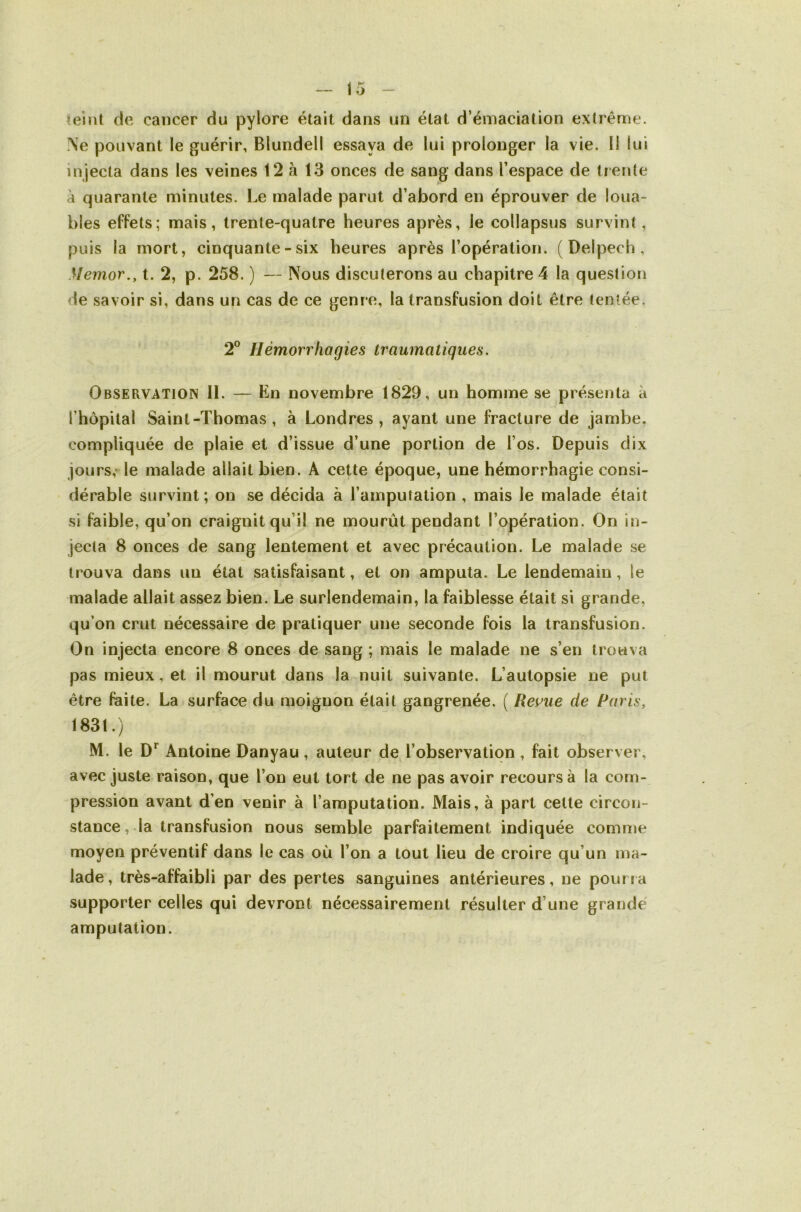 ^eint de cancer du pylore était dans un état d’émaciation extrême. Ne pouvant le guérir, Blundell essaya de lui prolonger la vie. Il lui injecta dans les veines 12 à 13 onces de sang dans l’espace de trente à quarante minutes. Le malade parut d’abord en éprouver de loua- bles effets; mais, trente-quatre heures après, le collapsus survint , puis la mort, cinquante - six heures après l’opération. (Delpech, Memor., t. 2, p. 258. ) — Nous discuterons au chapitre 4 la question de savoir si, dans un cas de ce genre, la transfusion doit être tentée. 2® Hémorrhagies traumatiques. Observation 11. — En novembre 1829, un homme se présenta à l’hôpilal Saint-Thomas , à Londres, ayant une fracture de jambe, compliquée de plaie et d’issue d’une portion de l’os. Depuis dix jours,-le malade allait bien. A cette époque, une hémorrhagie consi- dérable survint; on se décida à l’amputation , mais le malade était si faible, qu’on craignit qu’il ne mourût pendant l’opération. On in- jecta 8 onces de sang lentement et avec précaution. Le malade se trouva dans un état satisfaisant, et on amputa. Le lendemain, le malade allait assez bien. Le surlendemain, la faiblesse était si grande, qu’on crut nécessaire de pratiquer une seconde fois la transfusion. On injecta encore 8 onces de sang ; mais le malade ne s’en trouva pas mieux, et il mourut dans la nuit suivante. L’autopsie ne put être faite. La surface du moignon était gangrenée. ( Reflue de Paris, 1831.) M. le D*^ Antoine Danyau, auteur de l’observation , fait observer, avec juste raison, que l’on eut tort de ne pas avoir recours à la com- pression avant d’en venir à l’amputation. Mais, à part cette circon- stance, la transfusion nous semble parfaitement indiquée comme moyen préventif dans le cas où l’on a tout lieu de croire qu’un ma- lade, très-affaibli par des pertes sanguines antérieures, ne pourra supporter celles qui devront nécessairement résulter d’une grande amputation.