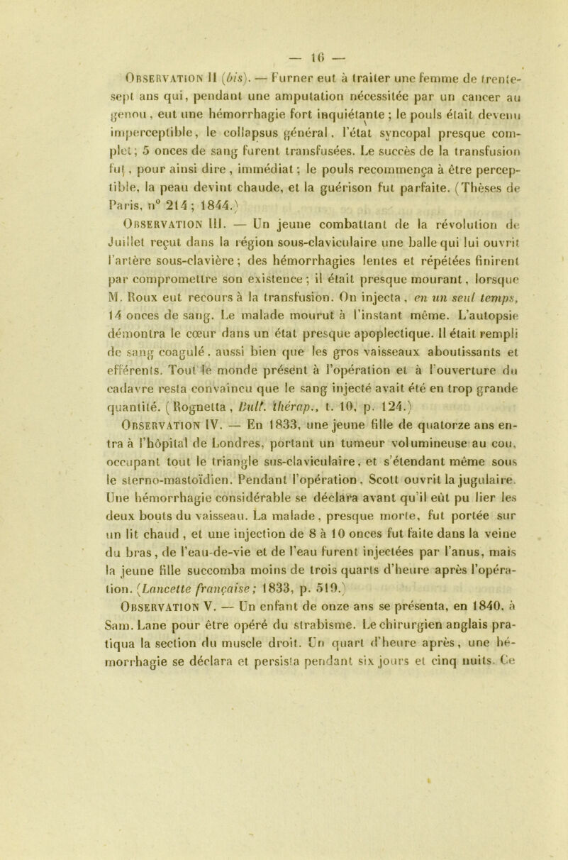 10 Observation J1 (Ois). — Fumer eut à iraiter une femme de frenie- sepl ans qui, pendant une amputation nécessitée par un cancer au genou, eut une hémorrhagie fort inquiétante ; le pouls était devenu imperceptible, le collapsus général, l’état syncopal presque cotn- plcl; 5 onces de sang furent transfusées. Le succès de la transfusion fut , pour ainsi dire , immédiat ; le pouls recommença à être percep- tible, la peau devint chaude, et la guérison fut parfaite. (Thèses de Paris, n*^ 214 ; 1844.} Observation HJ. — Un jeune combattant de la révolution de Juillet reçut dans la région sous-claviculaire une Jjallequi lui ouvrit l’artère sous-clavière; des hémorrhagies lentes et répétées finirent par compromettre son existence ; il était presque mourant, lorsque M. Roux eut recours à la transfusion. On injecta, en un seul temps, 14 onces de sang, l^e malade mourut à l’instant même. L’autopsie démontra le cœur dans un état presque apoplectique. H était rempli de sang coagulé. aussi bien que les gros vaisseaux aboutissants et efférents. Tout le monde présent à l’opération et à l’ouverture du cadavre resta convaincu que le sang injecté avait été en trop grande quantité. ( Rognetta, Bult. ïliérap., t. 10, p. 124.) Observation IV. — En 1833, une jeune fille de quatorze ans en- tra à l’hôpital de Londres, portant un tumeur volumineuse au cou, occupant tout le triangle sus-claviculaire, et s’étendant même sous le slerno-mastoïdien. Pendant l’opération, Scott ouvrit la jugulaire. Une hémorrhagie considérable se déclara avant qu’il eût pu lier les deux bouts du vaisseau. La malade, presque morte, fut portée sur un lit chaud , et une injection de 8 à 10 onces fut faite dans la veine du bras, de l’eau-de-vie et de l’eau furent injectées par l’anus, mais la jeune fille succomba moins de trois quarts d’heure après l’opéra- tion. [Lancette française; 1833, p. 510.) Observation V. — Un enfant de onze ans se présenta, en 1840, à Sam.Lane pour être opéré du strabisme. Le chirurgien anglais pra- tiqua la section du muscle droit. Un quart d’heure après, une hé- morrhagie se déclara et persista pendant six jours et cinq nuits. Ce