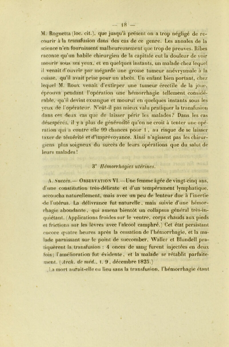 M. Rognetia (loc. cit.), que jusqu’à présent on a trop négligé de re- courir à la transfusion dans des cas de ce genre. Les annales de la science n’en fournissent malheureusement que trop de preuves. Ribes raconte qu’un habile chirurgien de la capitale eut la douleur de voir mourir sous ses yeux, et en quelques instants, un malade chez lequel il venait d’ouvrir par mégarde une grosse tumeur anévrysmale à la cuisse, qu’il avait prise pour un abcès. Un enfant bien portant, chez lequel M. Roux venait d’extirper une tumeur érectile de la joue, éprouva pendant l’opération une hémorrhagie tellement considé- rable, qu’il devint exsangue et mourut en quelques instants sous les yeux de l’opérateur. N’eût-il pas mieux valu pratiquer la transfusion dans ces deux cas que de laisser périr les malades? Dans les cas désespérés, il y a plus de générosité qu’on ne croit à tenter une opé- ration qui a contre elle 99 chances pour 1 , au risque de se laisser taxer de témérité et d’imprévoyance. Ainsi n’agissent pas les chirur- giens plus soigneux du succès de leurs opérations que du salut de leurs malades î Hémorrhagies utérines. A. Succès.— Observation VL—Une femme âgée de vingt-cinq ans, d’fine constitution très*délicate et d’un tempérament lymphatique, accoucha naturellement, mais avec un peu de lenteur due à l’inertie <le l’utérus. La délivrance fut naturelle, mais suivie d’une hémor- rhagie abondante, qui amena bientôt un collapsus général très-in- quiétant. (Applications froides sur le ventre, corps chauds aux pieds et frictions sur les lèvres avec l’alcool camphré.) Cet état persistant encore quatre heures après la cessation de l’hémorrhagie, et la ma- lade paraissant sur le point de succomber, Waller et Blundell pra- tiquèrent la transfusion : 4 onces de sang furent injectées en deux fois; l’amélioration fut évidente, et la malade se rétablit parfaite- ment. (Arcli. deméd., t. 9, décembre 1825.) La mort aurait-elle eu lieu sans la transfusion, l’hémorrhagie étant t